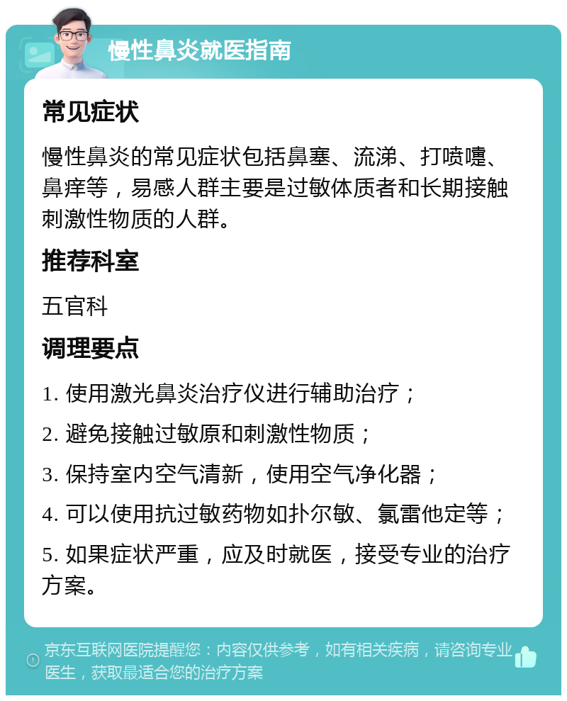 慢性鼻炎就医指南 常见症状 慢性鼻炎的常见症状包括鼻塞、流涕、打喷嚏、鼻痒等，易感人群主要是过敏体质者和长期接触刺激性物质的人群。 推荐科室 五官科 调理要点 1. 使用激光鼻炎治疗仪进行辅助治疗； 2. 避免接触过敏原和刺激性物质； 3. 保持室内空气清新，使用空气净化器； 4. 可以使用抗过敏药物如扑尔敏、氯雷他定等； 5. 如果症状严重，应及时就医，接受专业的治疗方案。