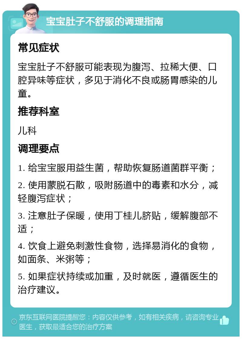 宝宝肚子不舒服的调理指南 常见症状 宝宝肚子不舒服可能表现为腹泻、拉稀大便、口腔异味等症状，多见于消化不良或肠胃感染的儿童。 推荐科室 儿科 调理要点 1. 给宝宝服用益生菌，帮助恢复肠道菌群平衡； 2. 使用蒙脱石散，吸附肠道中的毒素和水分，减轻腹泻症状； 3. 注意肚子保暖，使用丁桂儿脐贴，缓解腹部不适； 4. 饮食上避免刺激性食物，选择易消化的食物，如面条、米粥等； 5. 如果症状持续或加重，及时就医，遵循医生的治疗建议。