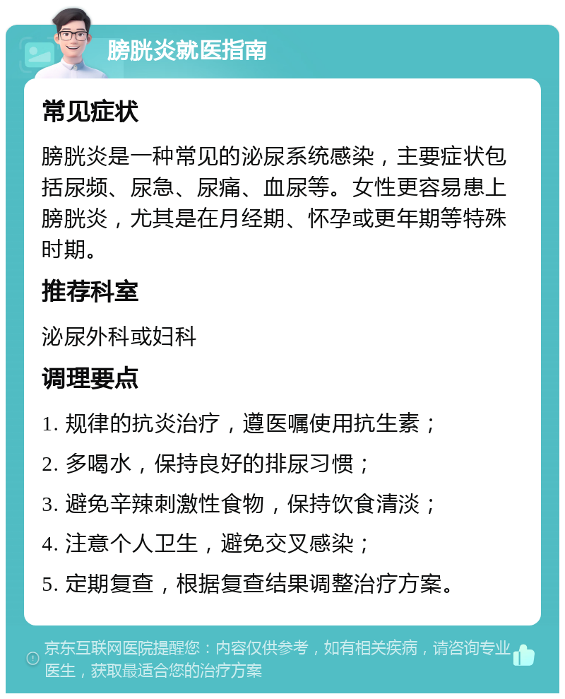 膀胱炎就医指南 常见症状 膀胱炎是一种常见的泌尿系统感染，主要症状包括尿频、尿急、尿痛、血尿等。女性更容易患上膀胱炎，尤其是在月经期、怀孕或更年期等特殊时期。 推荐科室 泌尿外科或妇科 调理要点 1. 规律的抗炎治疗，遵医嘱使用抗生素； 2. 多喝水，保持良好的排尿习惯； 3. 避免辛辣刺激性食物，保持饮食清淡； 4. 注意个人卫生，避免交叉感染； 5. 定期复查，根据复查结果调整治疗方案。