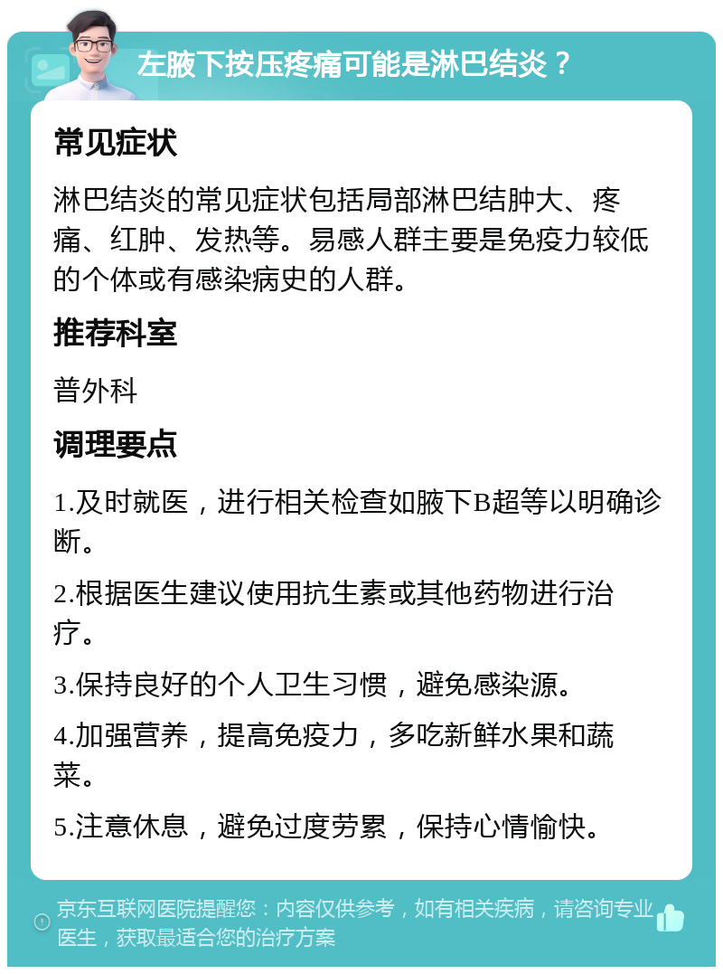 左腋下按压疼痛可能是淋巴结炎？ 常见症状 淋巴结炎的常见症状包括局部淋巴结肿大、疼痛、红肿、发热等。易感人群主要是免疫力较低的个体或有感染病史的人群。 推荐科室 普外科 调理要点 1.及时就医，进行相关检查如腋下B超等以明确诊断。 2.根据医生建议使用抗生素或其他药物进行治疗。 3.保持良好的个人卫生习惯，避免感染源。 4.加强营养，提高免疫力，多吃新鲜水果和蔬菜。 5.注意休息，避免过度劳累，保持心情愉快。