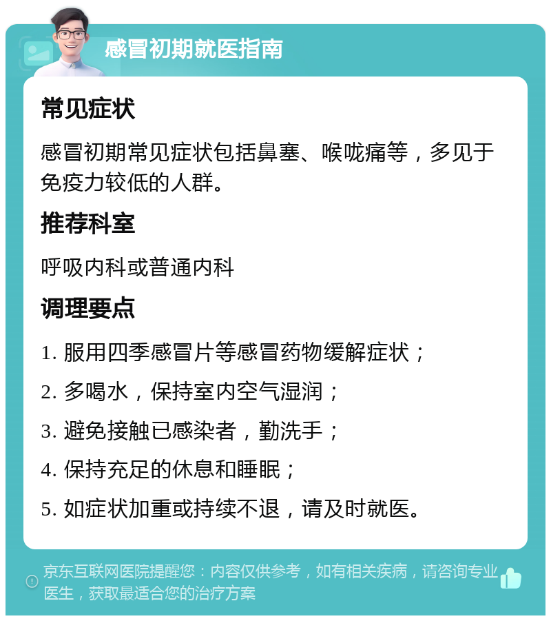 感冒初期就医指南 常见症状 感冒初期常见症状包括鼻塞、喉咙痛等，多见于免疫力较低的人群。 推荐科室 呼吸内科或普通内科 调理要点 1. 服用四季感冒片等感冒药物缓解症状； 2. 多喝水，保持室内空气湿润； 3. 避免接触已感染者，勤洗手； 4. 保持充足的休息和睡眠； 5. 如症状加重或持续不退，请及时就医。