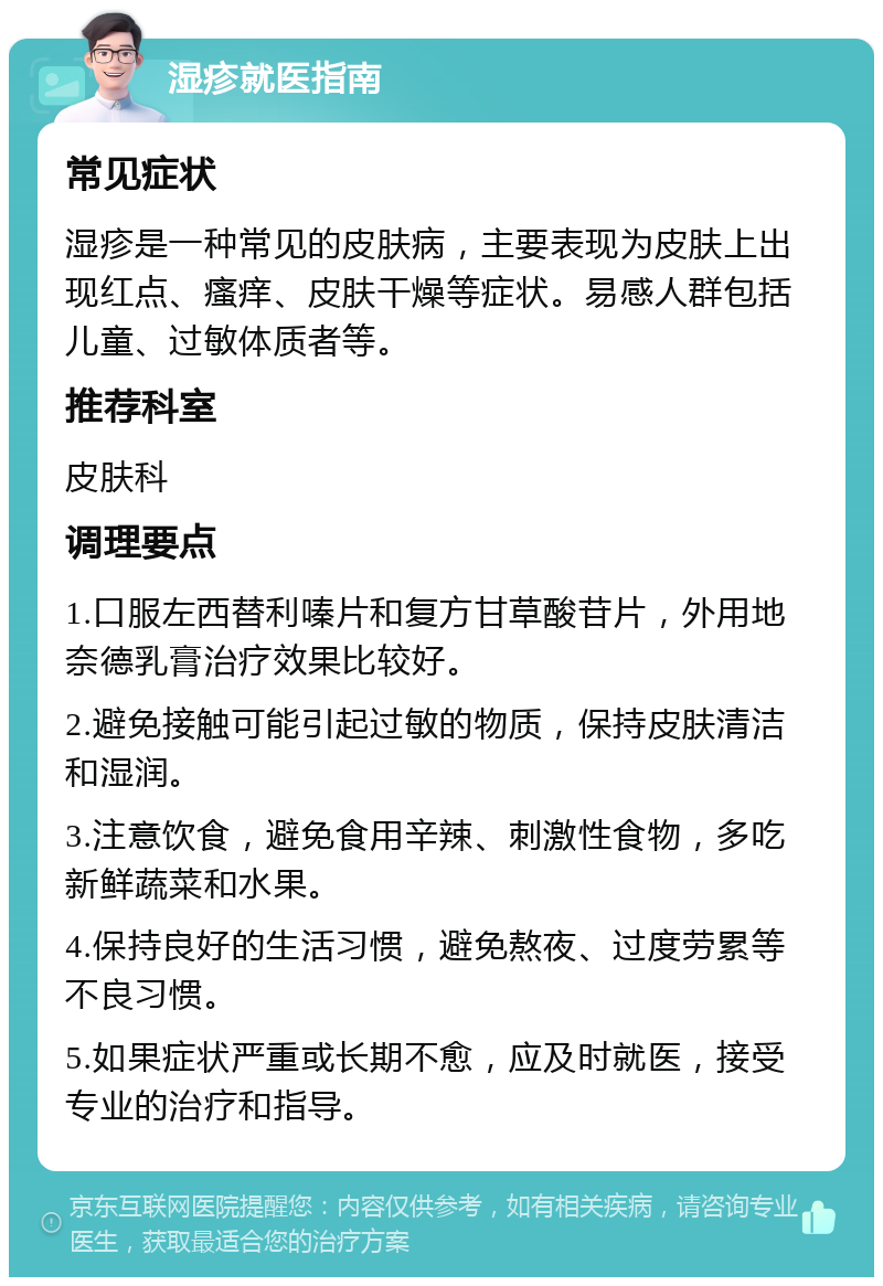 湿疹就医指南 常见症状 湿疹是一种常见的皮肤病，主要表现为皮肤上出现红点、瘙痒、皮肤干燥等症状。易感人群包括儿童、过敏体质者等。 推荐科室 皮肤科 调理要点 1.口服左西替利嗪片和复方甘草酸苷片，外用地奈德乳膏治疗效果比较好。 2.避免接触可能引起过敏的物质，保持皮肤清洁和湿润。 3.注意饮食，避免食用辛辣、刺激性食物，多吃新鲜蔬菜和水果。 4.保持良好的生活习惯，避免熬夜、过度劳累等不良习惯。 5.如果症状严重或长期不愈，应及时就医，接受专业的治疗和指导。