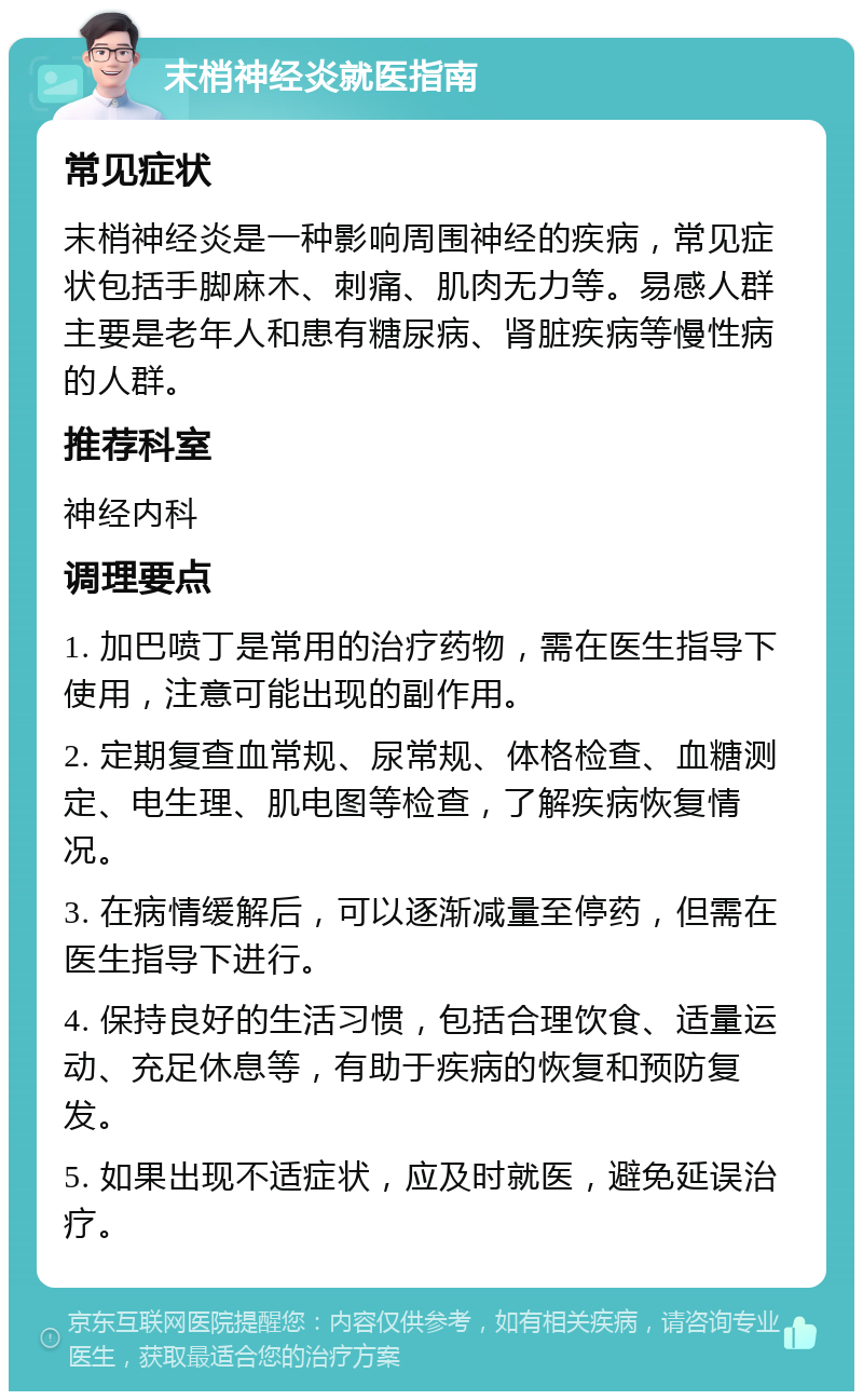 末梢神经炎就医指南 常见症状 末梢神经炎是一种影响周围神经的疾病，常见症状包括手脚麻木、刺痛、肌肉无力等。易感人群主要是老年人和患有糖尿病、肾脏疾病等慢性病的人群。 推荐科室 神经内科 调理要点 1. 加巴喷丁是常用的治疗药物，需在医生指导下使用，注意可能出现的副作用。 2. 定期复查血常规、尿常规、体格检查、血糖测定、电生理、肌电图等检查，了解疾病恢复情况。 3. 在病情缓解后，可以逐渐减量至停药，但需在医生指导下进行。 4. 保持良好的生活习惯，包括合理饮食、适量运动、充足休息等，有助于疾病的恢复和预防复发。 5. 如果出现不适症状，应及时就医，避免延误治疗。