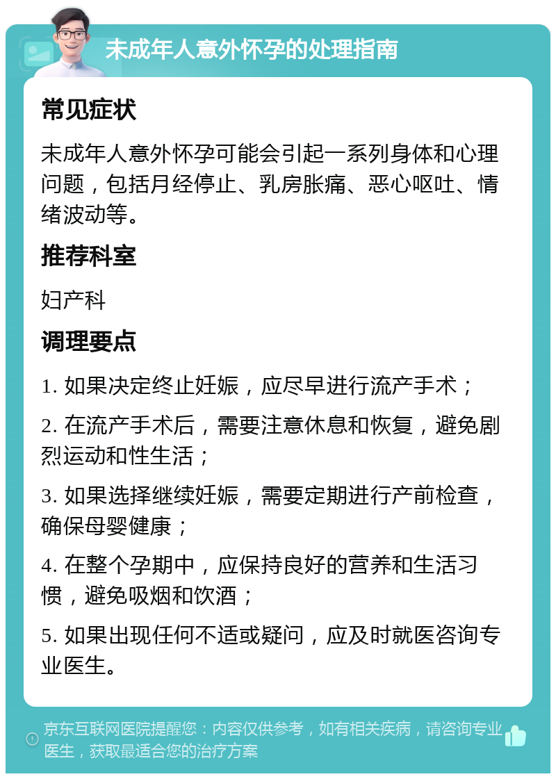 未成年人意外怀孕的处理指南 常见症状 未成年人意外怀孕可能会引起一系列身体和心理问题，包括月经停止、乳房胀痛、恶心呕吐、情绪波动等。 推荐科室 妇产科 调理要点 1. 如果决定终止妊娠，应尽早进行流产手术； 2. 在流产手术后，需要注意休息和恢复，避免剧烈运动和性生活； 3. 如果选择继续妊娠，需要定期进行产前检查，确保母婴健康； 4. 在整个孕期中，应保持良好的营养和生活习惯，避免吸烟和饮酒； 5. 如果出现任何不适或疑问，应及时就医咨询专业医生。