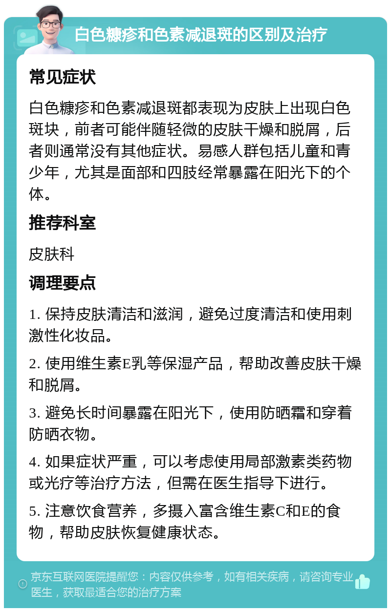 白色糠疹和色素减退斑的区别及治疗 常见症状 白色糠疹和色素减退斑都表现为皮肤上出现白色斑块，前者可能伴随轻微的皮肤干燥和脱屑，后者则通常没有其他症状。易感人群包括儿童和青少年，尤其是面部和四肢经常暴露在阳光下的个体。 推荐科室 皮肤科 调理要点 1. 保持皮肤清洁和滋润，避免过度清洁和使用刺激性化妆品。 2. 使用维生素E乳等保湿产品，帮助改善皮肤干燥和脱屑。 3. 避免长时间暴露在阳光下，使用防晒霜和穿着防晒衣物。 4. 如果症状严重，可以考虑使用局部激素类药物或光疗等治疗方法，但需在医生指导下进行。 5. 注意饮食营养，多摄入富含维生素C和E的食物，帮助皮肤恢复健康状态。