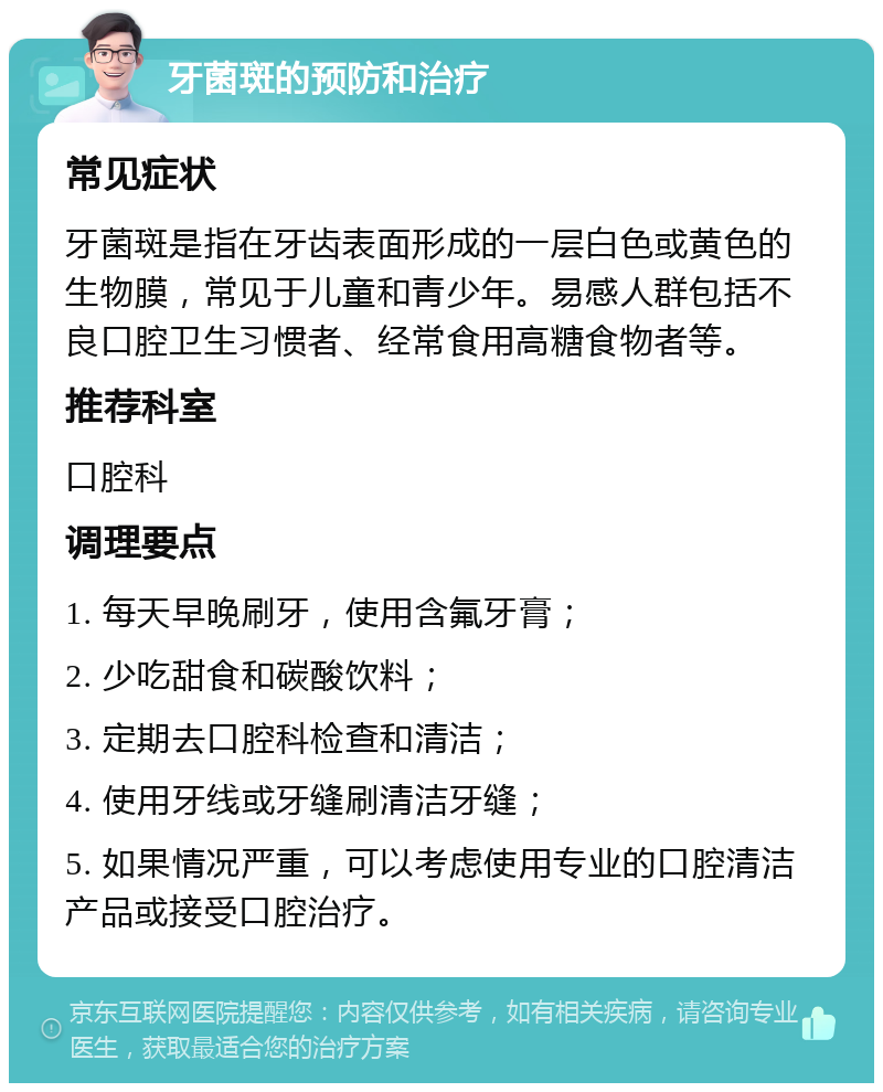 牙菌斑的预防和治疗 常见症状 牙菌斑是指在牙齿表面形成的一层白色或黄色的生物膜，常见于儿童和青少年。易感人群包括不良口腔卫生习惯者、经常食用高糖食物者等。 推荐科室 口腔科 调理要点 1. 每天早晚刷牙，使用含氟牙膏； 2. 少吃甜食和碳酸饮料； 3. 定期去口腔科检查和清洁； 4. 使用牙线或牙缝刷清洁牙缝； 5. 如果情况严重，可以考虑使用专业的口腔清洁产品或接受口腔治疗。