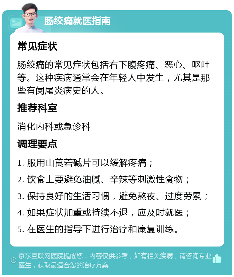 肠绞痛就医指南 常见症状 肠绞痛的常见症状包括右下腹疼痛、恶心、呕吐等。这种疾病通常会在年轻人中发生，尤其是那些有阑尾炎病史的人。 推荐科室 消化内科或急诊科 调理要点 1. 服用山莨菪碱片可以缓解疼痛； 2. 饮食上要避免油腻、辛辣等刺激性食物； 3. 保持良好的生活习惯，避免熬夜、过度劳累； 4. 如果症状加重或持续不退，应及时就医； 5. 在医生的指导下进行治疗和康复训练。