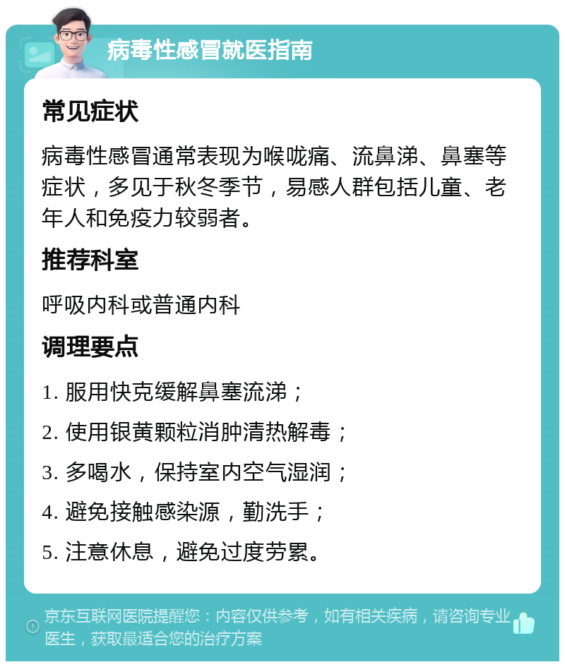 病毒性感冒就医指南 常见症状 病毒性感冒通常表现为喉咙痛、流鼻涕、鼻塞等症状，多见于秋冬季节，易感人群包括儿童、老年人和免疫力较弱者。 推荐科室 呼吸内科或普通内科 调理要点 1. 服用快克缓解鼻塞流涕； 2. 使用银黄颗粒消肿清热解毒； 3. 多喝水，保持室内空气湿润； 4. 避免接触感染源，勤洗手； 5. 注意休息，避免过度劳累。