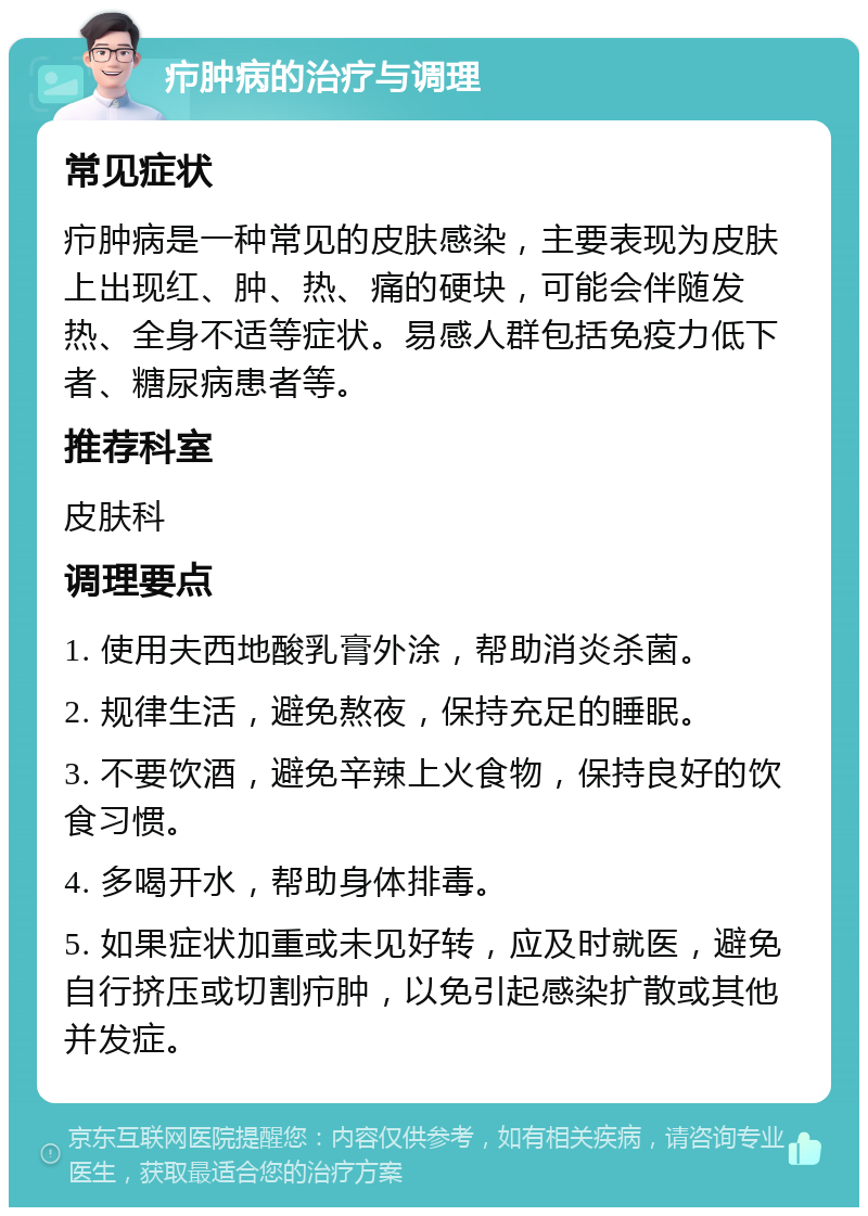 疖肿病的治疗与调理 常见症状 疖肿病是一种常见的皮肤感染，主要表现为皮肤上出现红、肿、热、痛的硬块，可能会伴随发热、全身不适等症状。易感人群包括免疫力低下者、糖尿病患者等。 推荐科室 皮肤科 调理要点 1. 使用夫西地酸乳膏外涂，帮助消炎杀菌。 2. 规律生活，避免熬夜，保持充足的睡眠。 3. 不要饮酒，避免辛辣上火食物，保持良好的饮食习惯。 4. 多喝开水，帮助身体排毒。 5. 如果症状加重或未见好转，应及时就医，避免自行挤压或切割疖肿，以免引起感染扩散或其他并发症。