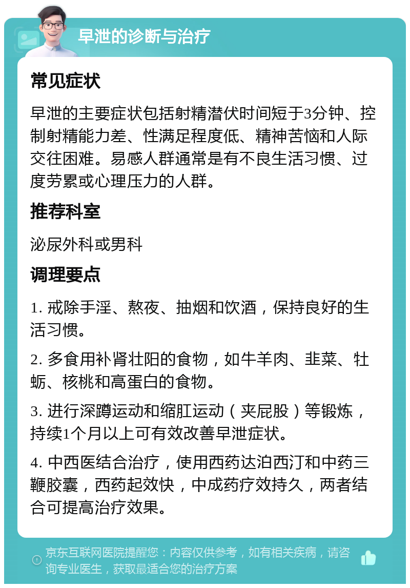 早泄的诊断与治疗 常见症状 早泄的主要症状包括射精潜伏时间短于3分钟、控制射精能力差、性满足程度低、精神苦恼和人际交往困难。易感人群通常是有不良生活习惯、过度劳累或心理压力的人群。 推荐科室 泌尿外科或男科 调理要点 1. 戒除手淫、熬夜、抽烟和饮酒，保持良好的生活习惯。 2. 多食用补肾壮阳的食物，如牛羊肉、韭菜、牡蛎、核桃和高蛋白的食物。 3. 进行深蹲运动和缩肛运动（夹屁股）等锻炼，持续1个月以上可有效改善早泄症状。 4. 中西医结合治疗，使用西药达泊西汀和中药三鞭胶囊，西药起效快，中成药疗效持久，两者结合可提高治疗效果。