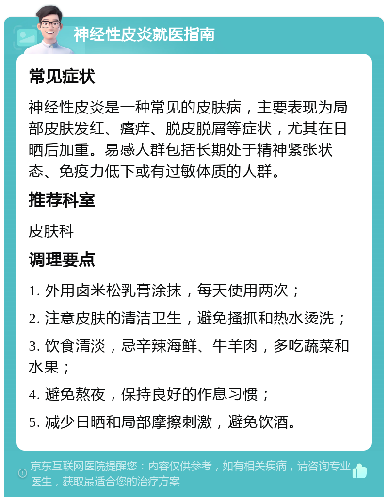 神经性皮炎就医指南 常见症状 神经性皮炎是一种常见的皮肤病，主要表现为局部皮肤发红、瘙痒、脱皮脱屑等症状，尤其在日晒后加重。易感人群包括长期处于精神紧张状态、免疫力低下或有过敏体质的人群。 推荐科室 皮肤科 调理要点 1. 外用卤米松乳膏涂抹，每天使用两次； 2. 注意皮肤的清洁卫生，避免搔抓和热水烫洗； 3. 饮食清淡，忌辛辣海鲜、牛羊肉，多吃蔬菜和水果； 4. 避免熬夜，保持良好的作息习惯； 5. 减少日晒和局部摩擦刺激，避免饮酒。