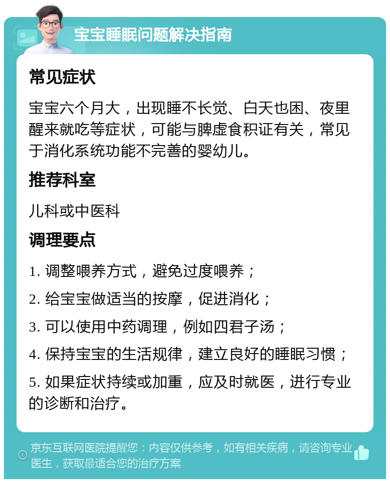 宝宝睡眠问题解决指南 常见症状 宝宝六个月大，出现睡不长觉、白天也困、夜里醒来就吃等症状，可能与脾虚食积证有关，常见于消化系统功能不完善的婴幼儿。 推荐科室 儿科或中医科 调理要点 1. 调整喂养方式，避免过度喂养； 2. 给宝宝做适当的按摩，促进消化； 3. 可以使用中药调理，例如四君子汤； 4. 保持宝宝的生活规律，建立良好的睡眠习惯； 5. 如果症状持续或加重，应及时就医，进行专业的诊断和治疗。