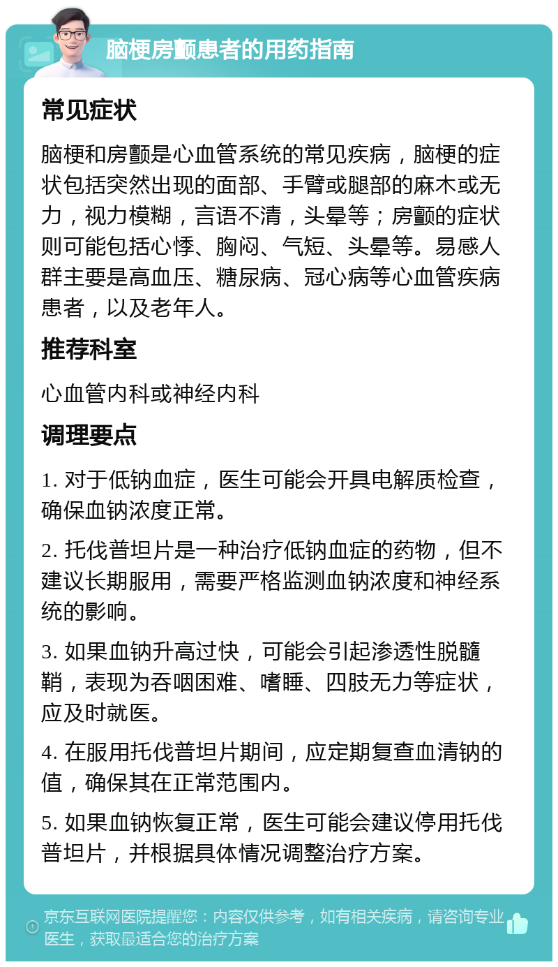 脑梗房颤患者的用药指南 常见症状 脑梗和房颤是心血管系统的常见疾病，脑梗的症状包括突然出现的面部、手臂或腿部的麻木或无力，视力模糊，言语不清，头晕等；房颤的症状则可能包括心悸、胸闷、气短、头晕等。易感人群主要是高血压、糖尿病、冠心病等心血管疾病患者，以及老年人。 推荐科室 心血管内科或神经内科 调理要点 1. 对于低钠血症，医生可能会开具电解质检查，确保血钠浓度正常。 2. 托伐普坦片是一种治疗低钠血症的药物，但不建议长期服用，需要严格监测血钠浓度和神经系统的影响。 3. 如果血钠升高过快，可能会引起渗透性脱髓鞘，表现为吞咽困难、嗜睡、四肢无力等症状，应及时就医。 4. 在服用托伐普坦片期间，应定期复查血清钠的值，确保其在正常范围内。 5. 如果血钠恢复正常，医生可能会建议停用托伐普坦片，并根据具体情况调整治疗方案。