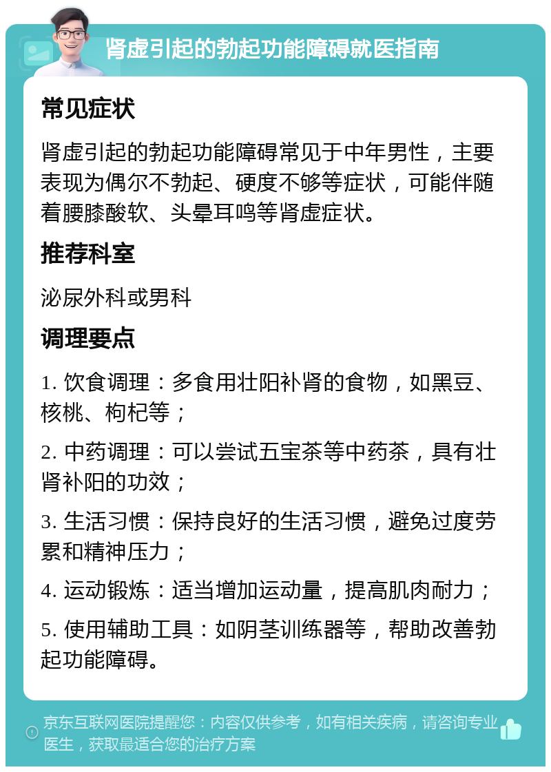 肾虚引起的勃起功能障碍就医指南 常见症状 肾虚引起的勃起功能障碍常见于中年男性，主要表现为偶尔不勃起、硬度不够等症状，可能伴随着腰膝酸软、头晕耳鸣等肾虚症状。 推荐科室 泌尿外科或男科 调理要点 1. 饮食调理：多食用壮阳补肾的食物，如黑豆、核桃、枸杞等； 2. 中药调理：可以尝试五宝茶等中药茶，具有壮肾补阳的功效； 3. 生活习惯：保持良好的生活习惯，避免过度劳累和精神压力； 4. 运动锻炼：适当增加运动量，提高肌肉耐力； 5. 使用辅助工具：如阴茎训练器等，帮助改善勃起功能障碍。