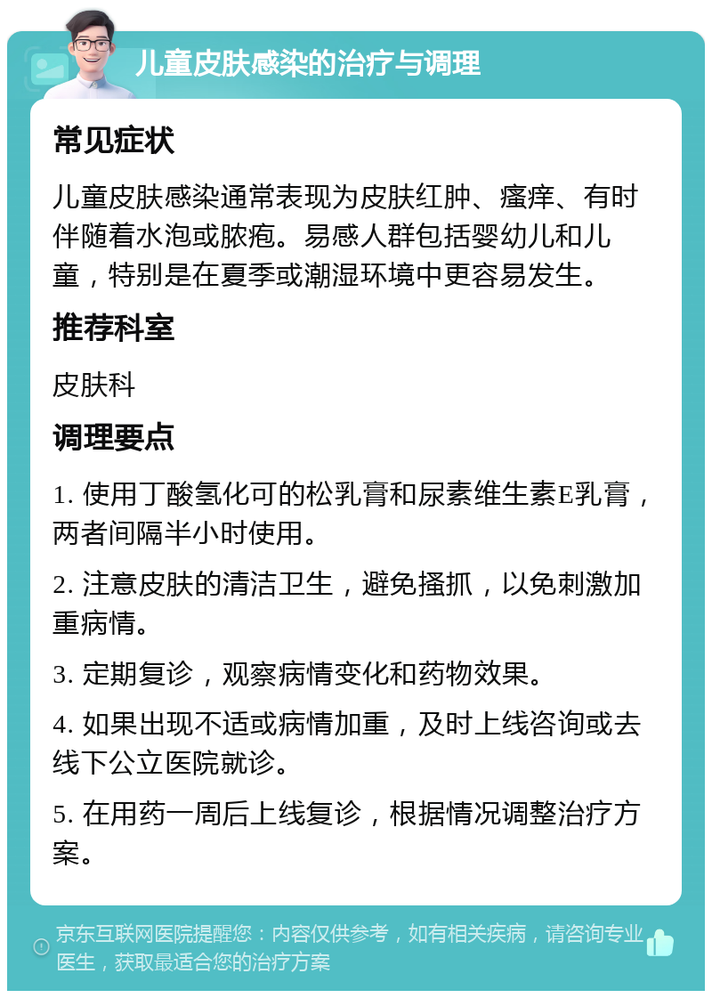 儿童皮肤感染的治疗与调理 常见症状 儿童皮肤感染通常表现为皮肤红肿、瘙痒、有时伴随着水泡或脓疱。易感人群包括婴幼儿和儿童，特别是在夏季或潮湿环境中更容易发生。 推荐科室 皮肤科 调理要点 1. 使用丁酸氢化可的松乳膏和尿素维生素E乳膏，两者间隔半小时使用。 2. 注意皮肤的清洁卫生，避免搔抓，以免刺激加重病情。 3. 定期复诊，观察病情变化和药物效果。 4. 如果出现不适或病情加重，及时上线咨询或去线下公立医院就诊。 5. 在用药一周后上线复诊，根据情况调整治疗方案。