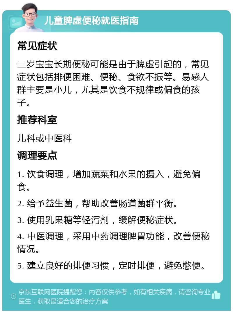 儿童脾虚便秘就医指南 常见症状 三岁宝宝长期便秘可能是由于脾虚引起的，常见症状包括排便困难、便秘、食欲不振等。易感人群主要是小儿，尤其是饮食不规律或偏食的孩子。 推荐科室 儿科或中医科 调理要点 1. 饮食调理，增加蔬菜和水果的摄入，避免偏食。 2. 给予益生菌，帮助改善肠道菌群平衡。 3. 使用乳果糖等轻泻剂，缓解便秘症状。 4. 中医调理，采用中药调理脾胃功能，改善便秘情况。 5. 建立良好的排便习惯，定时排便，避免憋便。