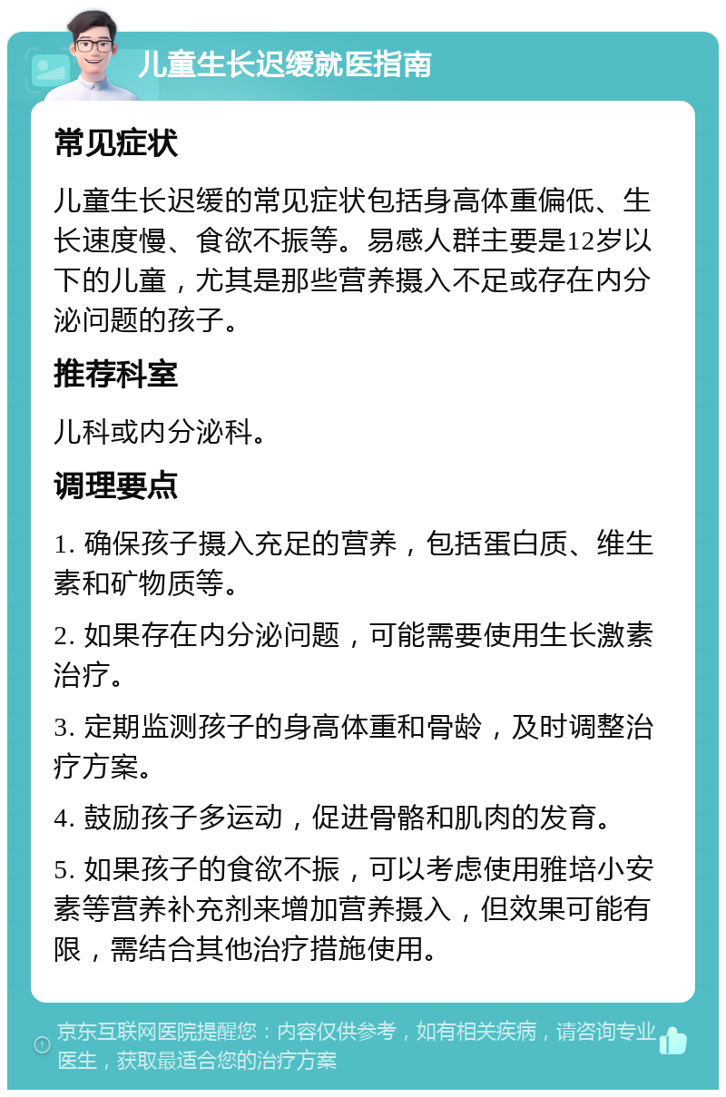 儿童生长迟缓就医指南 常见症状 儿童生长迟缓的常见症状包括身高体重偏低、生长速度慢、食欲不振等。易感人群主要是12岁以下的儿童，尤其是那些营养摄入不足或存在内分泌问题的孩子。 推荐科室 儿科或内分泌科。 调理要点 1. 确保孩子摄入充足的营养，包括蛋白质、维生素和矿物质等。 2. 如果存在内分泌问题，可能需要使用生长激素治疗。 3. 定期监测孩子的身高体重和骨龄，及时调整治疗方案。 4. 鼓励孩子多运动，促进骨骼和肌肉的发育。 5. 如果孩子的食欲不振，可以考虑使用雅培小安素等营养补充剂来增加营养摄入，但效果可能有限，需结合其他治疗措施使用。