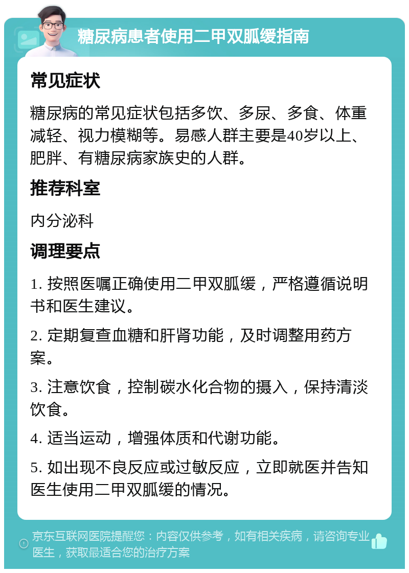 糖尿病患者使用二甲双胍缓指南 常见症状 糖尿病的常见症状包括多饮、多尿、多食、体重减轻、视力模糊等。易感人群主要是40岁以上、肥胖、有糖尿病家族史的人群。 推荐科室 内分泌科 调理要点 1. 按照医嘱正确使用二甲双胍缓，严格遵循说明书和医生建议。 2. 定期复查血糖和肝肾功能，及时调整用药方案。 3. 注意饮食，控制碳水化合物的摄入，保持清淡饮食。 4. 适当运动，增强体质和代谢功能。 5. 如出现不良反应或过敏反应，立即就医并告知医生使用二甲双胍缓的情况。