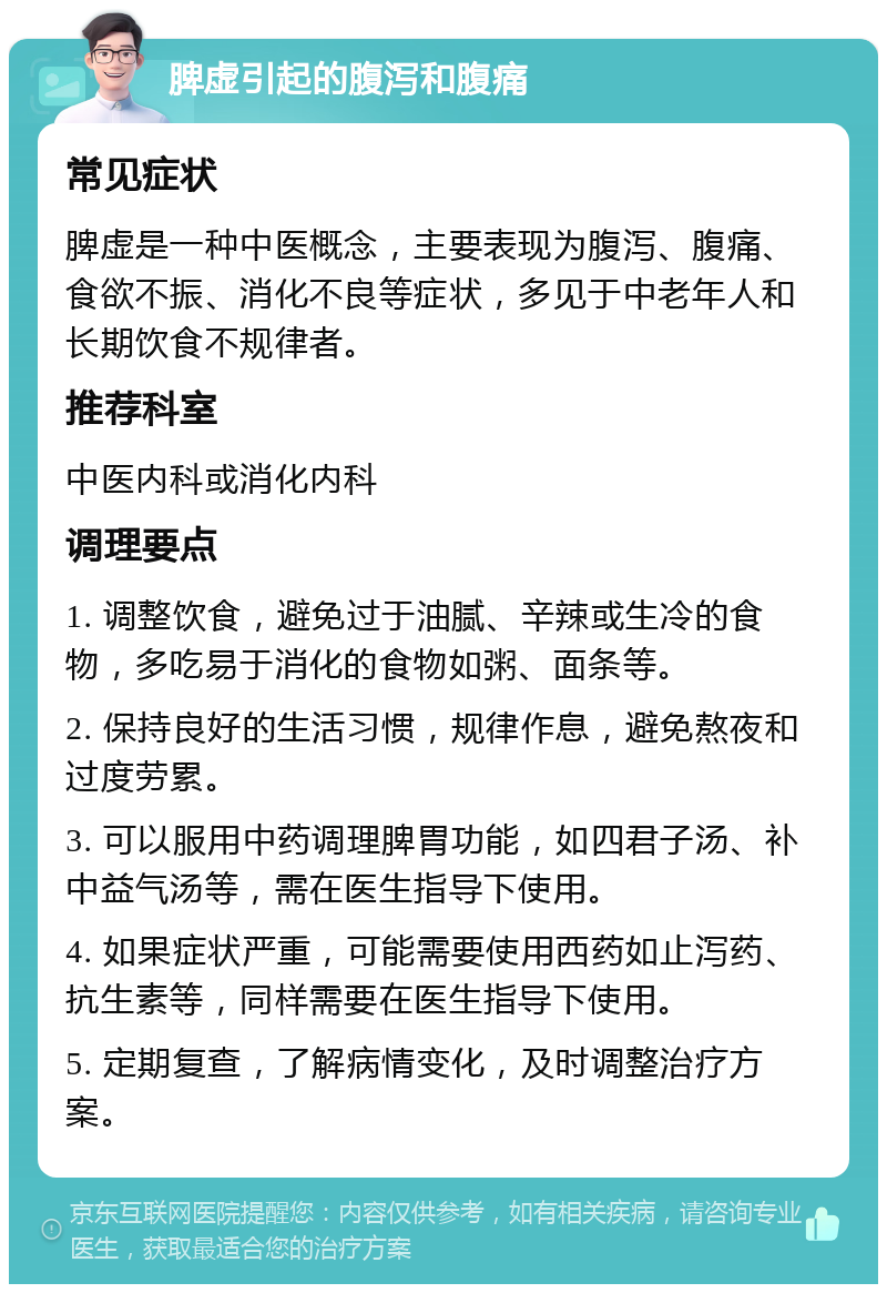 脾虚引起的腹泻和腹痛 常见症状 脾虚是一种中医概念，主要表现为腹泻、腹痛、食欲不振、消化不良等症状，多见于中老年人和长期饮食不规律者。 推荐科室 中医内科或消化内科 调理要点 1. 调整饮食，避免过于油腻、辛辣或生冷的食物，多吃易于消化的食物如粥、面条等。 2. 保持良好的生活习惯，规律作息，避免熬夜和过度劳累。 3. 可以服用中药调理脾胃功能，如四君子汤、补中益气汤等，需在医生指导下使用。 4. 如果症状严重，可能需要使用西药如止泻药、抗生素等，同样需要在医生指导下使用。 5. 定期复查，了解病情变化，及时调整治疗方案。