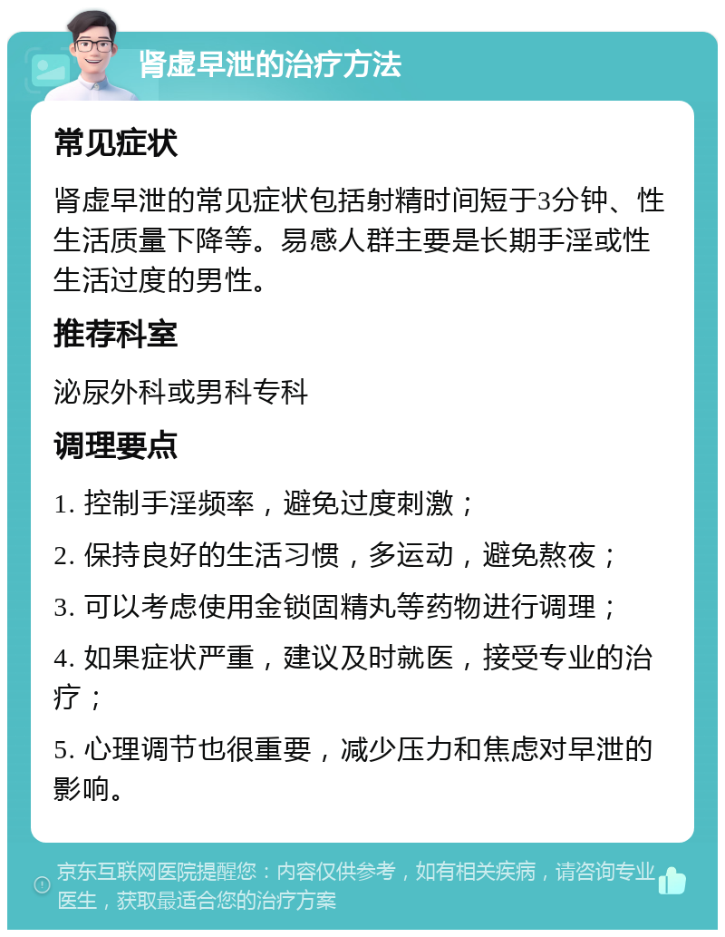 肾虚早泄的治疗方法 常见症状 肾虚早泄的常见症状包括射精时间短于3分钟、性生活质量下降等。易感人群主要是长期手淫或性生活过度的男性。 推荐科室 泌尿外科或男科专科 调理要点 1. 控制手淫频率，避免过度刺激； 2. 保持良好的生活习惯，多运动，避免熬夜； 3. 可以考虑使用金锁固精丸等药物进行调理； 4. 如果症状严重，建议及时就医，接受专业的治疗； 5. 心理调节也很重要，减少压力和焦虑对早泄的影响。