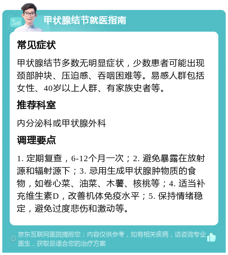 甲状腺结节就医指南 常见症状 甲状腺结节多数无明显症状，少数患者可能出现颈部肿块、压迫感、吞咽困难等。易感人群包括女性、40岁以上人群、有家族史者等。 推荐科室 内分泌科或甲状腺外科 调理要点 1. 定期复查，6-12个月一次；2. 避免暴露在放射源和辐射源下；3. 忌用生成甲状腺肿物质的食物，如卷心菜、油菜、木薯、核桃等；4. 适当补充维生素D，改善机体免疫水平；5. 保持情绪稳定，避免过度悲伤和激动等。