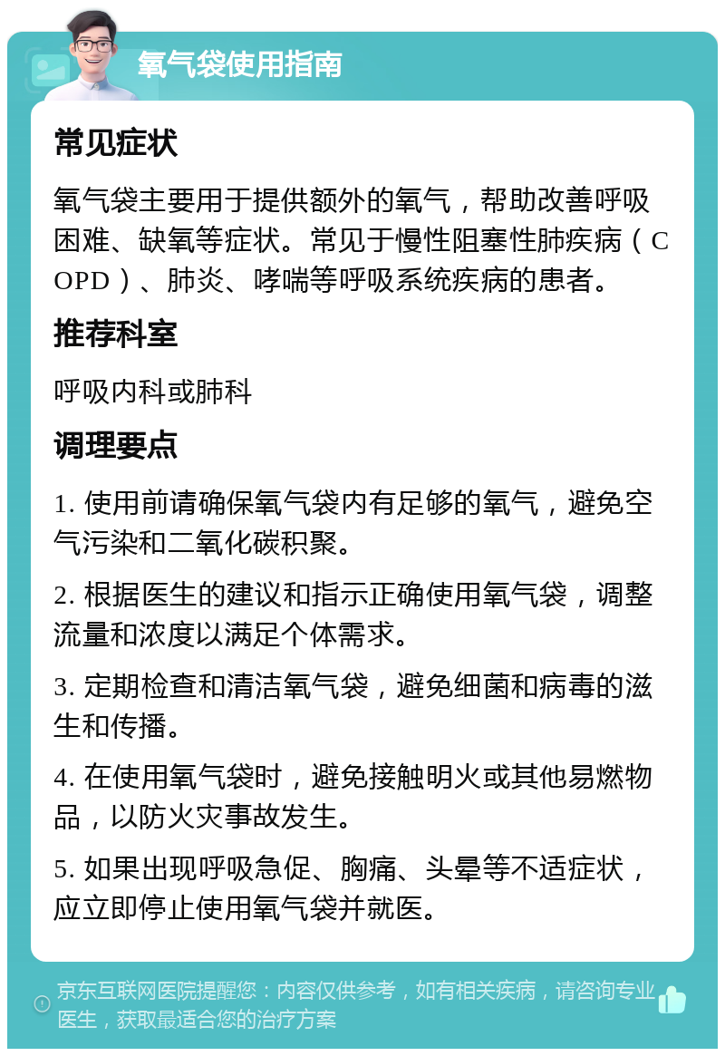 氧气袋使用指南 常见症状 氧气袋主要用于提供额外的氧气，帮助改善呼吸困难、缺氧等症状。常见于慢性阻塞性肺疾病（COPD）、肺炎、哮喘等呼吸系统疾病的患者。 推荐科室 呼吸内科或肺科 调理要点 1. 使用前请确保氧气袋内有足够的氧气，避免空气污染和二氧化碳积聚。 2. 根据医生的建议和指示正确使用氧气袋，调整流量和浓度以满足个体需求。 3. 定期检查和清洁氧气袋，避免细菌和病毒的滋生和传播。 4. 在使用氧气袋时，避免接触明火或其他易燃物品，以防火灾事故发生。 5. 如果出现呼吸急促、胸痛、头晕等不适症状，应立即停止使用氧气袋并就医。