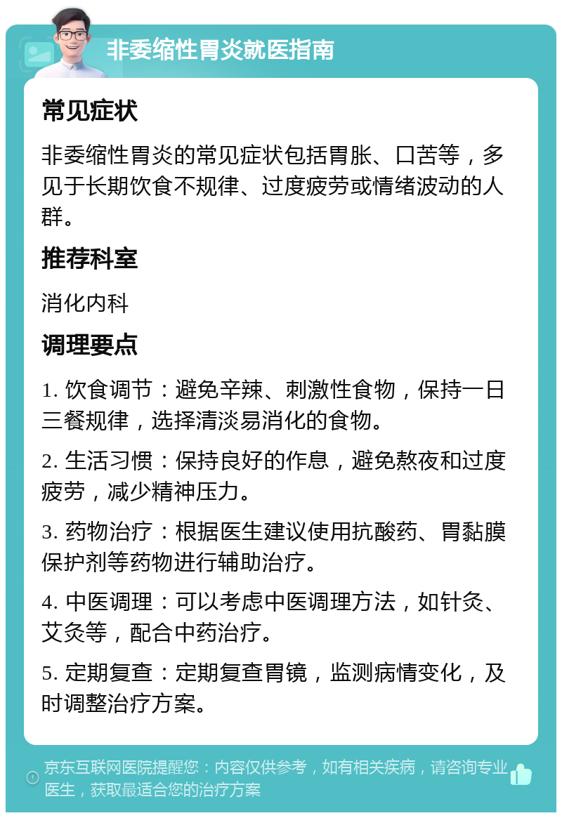 非委缩性胃炎就医指南 常见症状 非委缩性胃炎的常见症状包括胃胀、口苦等，多见于长期饮食不规律、过度疲劳或情绪波动的人群。 推荐科室 消化内科 调理要点 1. 饮食调节：避免辛辣、刺激性食物，保持一日三餐规律，选择清淡易消化的食物。 2. 生活习惯：保持良好的作息，避免熬夜和过度疲劳，减少精神压力。 3. 药物治疗：根据医生建议使用抗酸药、胃黏膜保护剂等药物进行辅助治疗。 4. 中医调理：可以考虑中医调理方法，如针灸、艾灸等，配合中药治疗。 5. 定期复查：定期复查胃镜，监测病情变化，及时调整治疗方案。