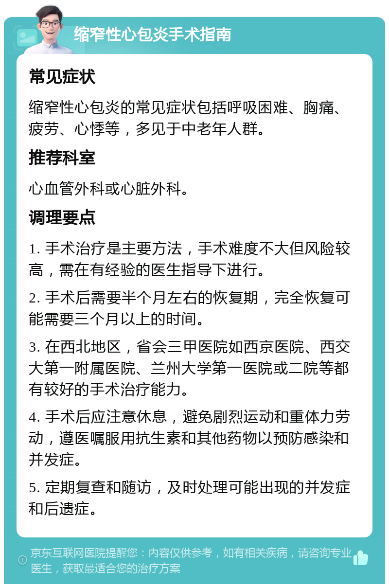 缩窄性心包炎手术指南 常见症状 缩窄性心包炎的常见症状包括呼吸困难、胸痛、疲劳、心悸等，多见于中老年人群。 推荐科室 心血管外科或心脏外科。 调理要点 1. 手术治疗是主要方法，手术难度不大但风险较高，需在有经验的医生指导下进行。 2. 手术后需要半个月左右的恢复期，完全恢复可能需要三个月以上的时间。 3. 在西北地区，省会三甲医院如西京医院、西交大第一附属医院、兰州大学第一医院或二院等都有较好的手术治疗能力。 4. 手术后应注意休息，避免剧烈运动和重体力劳动，遵医嘱服用抗生素和其他药物以预防感染和并发症。 5. 定期复查和随访，及时处理可能出现的并发症和后遗症。