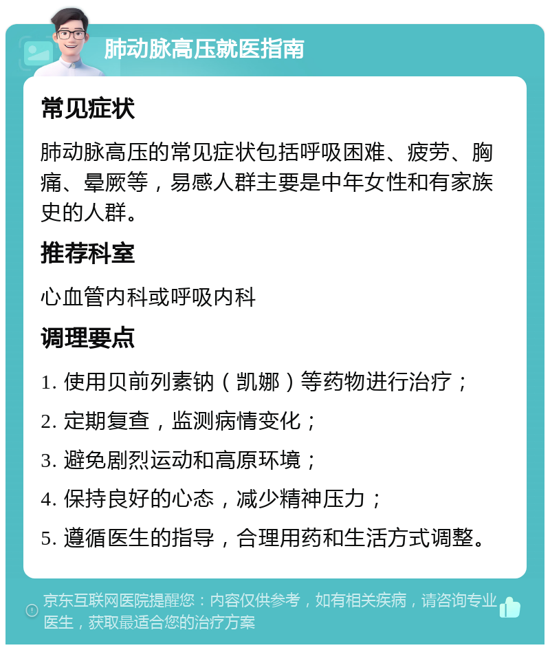 肺动脉高压就医指南 常见症状 肺动脉高压的常见症状包括呼吸困难、疲劳、胸痛、晕厥等，易感人群主要是中年女性和有家族史的人群。 推荐科室 心血管内科或呼吸内科 调理要点 1. 使用贝前列素钠（凯娜）等药物进行治疗； 2. 定期复查，监测病情变化； 3. 避免剧烈运动和高原环境； 4. 保持良好的心态，减少精神压力； 5. 遵循医生的指导，合理用药和生活方式调整。