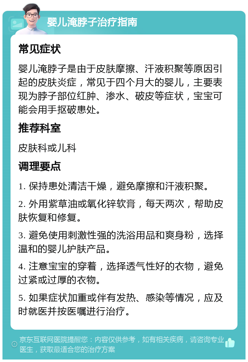 婴儿淹脖子治疗指南 常见症状 婴儿淹脖子是由于皮肤摩擦、汗液积聚等原因引起的皮肤炎症，常见于四个月大的婴儿，主要表现为脖子部位红肿、渗水、破皮等症状，宝宝可能会用手抠破患处。 推荐科室 皮肤科或儿科 调理要点 1. 保持患处清洁干燥，避免摩擦和汗液积聚。 2. 外用紫草油或氧化锌软膏，每天两次，帮助皮肤恢复和修复。 3. 避免使用刺激性强的洗浴用品和爽身粉，选择温和的婴儿护肤产品。 4. 注意宝宝的穿着，选择透气性好的衣物，避免过紧或过厚的衣物。 5. 如果症状加重或伴有发热、感染等情况，应及时就医并按医嘱进行治疗。