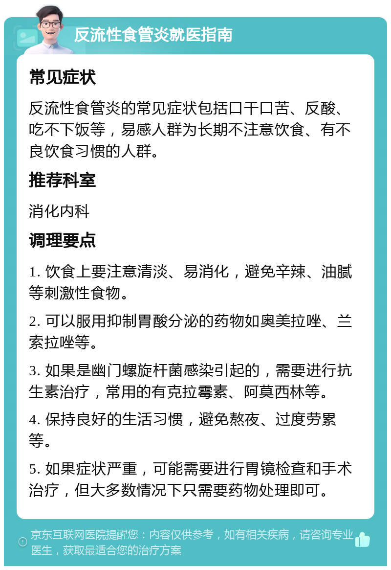 反流性食管炎就医指南 常见症状 反流性食管炎的常见症状包括口干口苦、反酸、吃不下饭等，易感人群为长期不注意饮食、有不良饮食习惯的人群。 推荐科室 消化内科 调理要点 1. 饮食上要注意清淡、易消化，避免辛辣、油腻等刺激性食物。 2. 可以服用抑制胃酸分泌的药物如奥美拉唑、兰索拉唑等。 3. 如果是幽门螺旋杆菌感染引起的，需要进行抗生素治疗，常用的有克拉霉素、阿莫西林等。 4. 保持良好的生活习惯，避免熬夜、过度劳累等。 5. 如果症状严重，可能需要进行胃镜检查和手术治疗，但大多数情况下只需要药物处理即可。