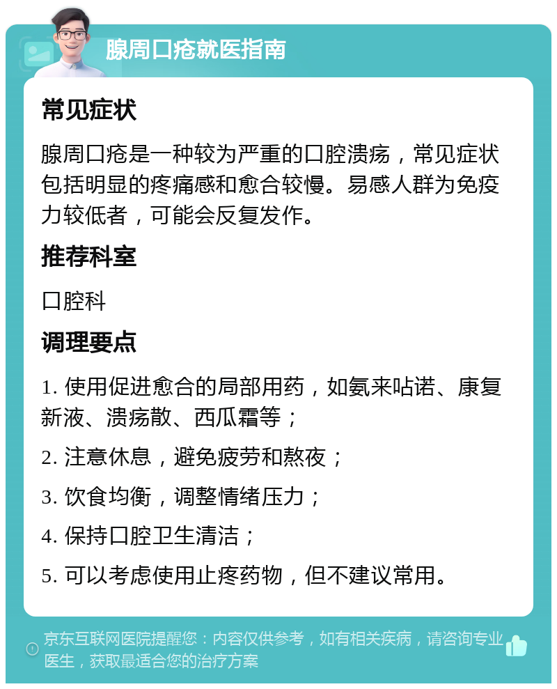 腺周口疮就医指南 常见症状 腺周口疮是一种较为严重的口腔溃疡，常见症状包括明显的疼痛感和愈合较慢。易感人群为免疫力较低者，可能会反复发作。 推荐科室 口腔科 调理要点 1. 使用促进愈合的局部用药，如氨来呫诺、康复新液、溃疡散、西瓜霜等； 2. 注意休息，避免疲劳和熬夜； 3. 饮食均衡，调整情绪压力； 4. 保持口腔卫生清洁； 5. 可以考虑使用止疼药物，但不建议常用。