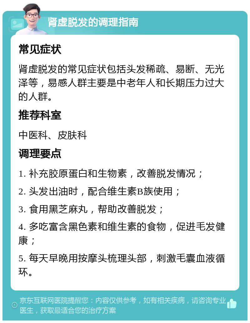 肾虚脱发的调理指南 常见症状 肾虚脱发的常见症状包括头发稀疏、易断、无光泽等，易感人群主要是中老年人和长期压力过大的人群。 推荐科室 中医科、皮肤科 调理要点 1. 补充胶原蛋白和生物素，改善脱发情况； 2. 头发出油时，配合维生素B族使用； 3. 食用黑芝麻丸，帮助改善脱发； 4. 多吃富含黑色素和维生素的食物，促进毛发健康； 5. 每天早晚用按摩头梳理头部，刺激毛囊血液循环。