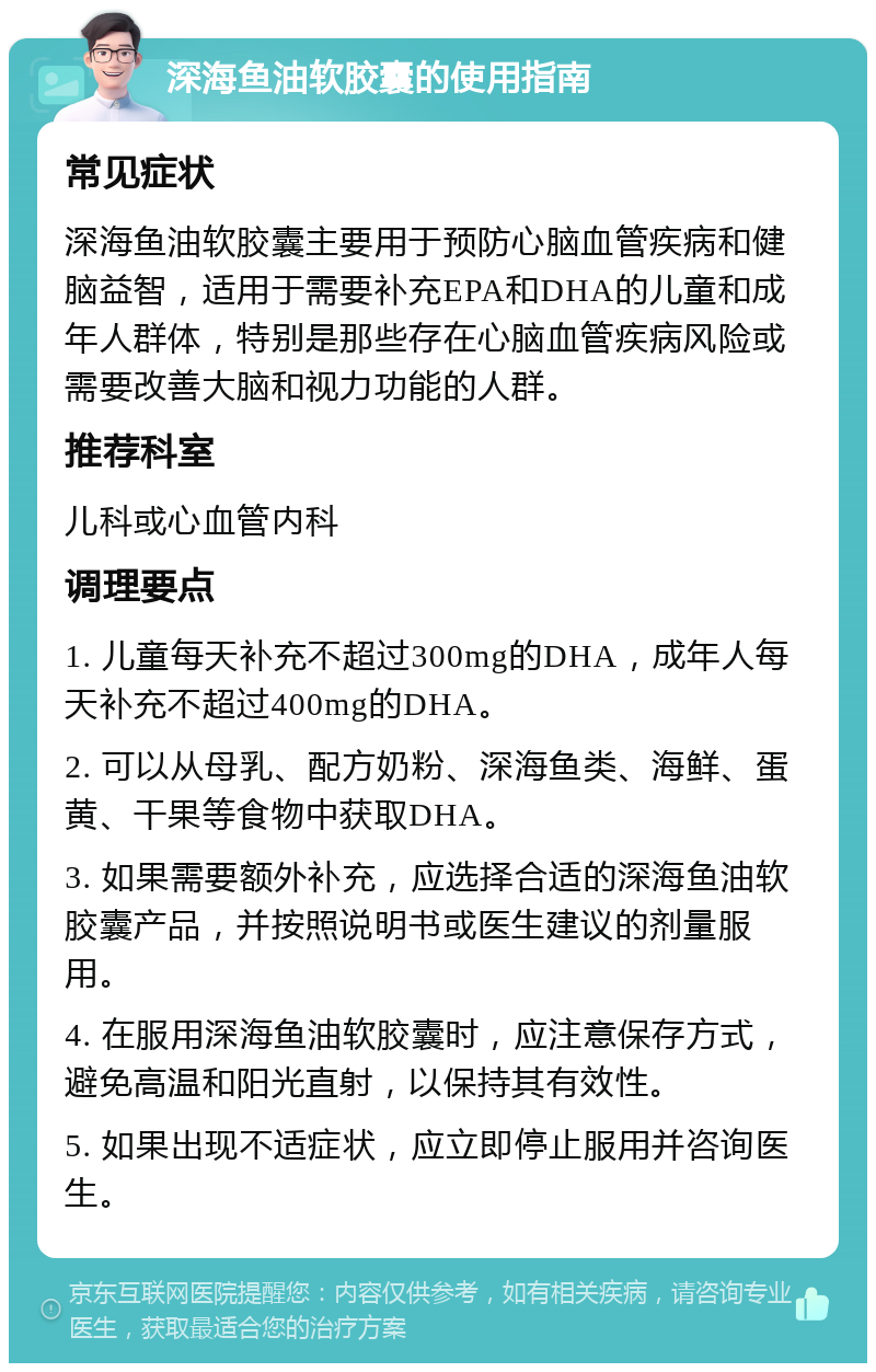 深海鱼油软胶囊的使用指南 常见症状 深海鱼油软胶囊主要用于预防心脑血管疾病和健脑益智，适用于需要补充EPA和DHA的儿童和成年人群体，特别是那些存在心脑血管疾病风险或需要改善大脑和视力功能的人群。 推荐科室 儿科或心血管内科 调理要点 1. 儿童每天补充不超过300mg的DHA，成年人每天补充不超过400mg的DHA。 2. 可以从母乳、配方奶粉、深海鱼类、海鲜、蛋黄、干果等食物中获取DHA。 3. 如果需要额外补充，应选择合适的深海鱼油软胶囊产品，并按照说明书或医生建议的剂量服用。 4. 在服用深海鱼油软胶囊时，应注意保存方式，避免高温和阳光直射，以保持其有效性。 5. 如果出现不适症状，应立即停止服用并咨询医生。