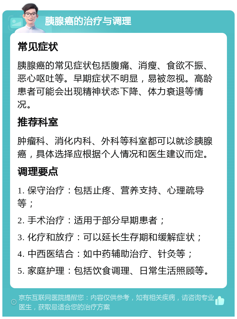 胰腺癌的治疗与调理 常见症状 胰腺癌的常见症状包括腹痛、消瘦、食欲不振、恶心呕吐等。早期症状不明显，易被忽视。高龄患者可能会出现精神状态下降、体力衰退等情况。 推荐科室 肿瘤科、消化内科、外科等科室都可以就诊胰腺癌，具体选择应根据个人情况和医生建议而定。 调理要点 1. 保守治疗：包括止疼、营养支持、心理疏导等； 2. 手术治疗：适用于部分早期患者； 3. 化疗和放疗：可以延长生存期和缓解症状； 4. 中西医结合：如中药辅助治疗、针灸等； 5. 家庭护理：包括饮食调理、日常生活照顾等。