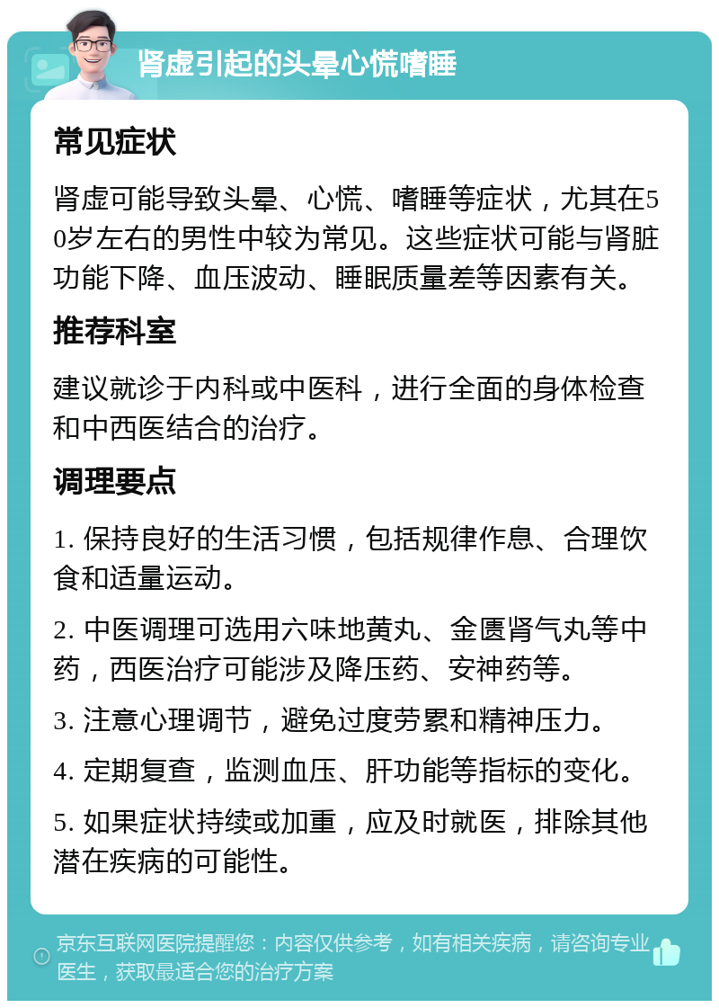 肾虚引起的头晕心慌嗜睡 常见症状 肾虚可能导致头晕、心慌、嗜睡等症状，尤其在50岁左右的男性中较为常见。这些症状可能与肾脏功能下降、血压波动、睡眠质量差等因素有关。 推荐科室 建议就诊于内科或中医科，进行全面的身体检查和中西医结合的治疗。 调理要点 1. 保持良好的生活习惯，包括规律作息、合理饮食和适量运动。 2. 中医调理可选用六味地黄丸、金匮肾气丸等中药，西医治疗可能涉及降压药、安神药等。 3. 注意心理调节，避免过度劳累和精神压力。 4. 定期复查，监测血压、肝功能等指标的变化。 5. 如果症状持续或加重，应及时就医，排除其他潜在疾病的可能性。