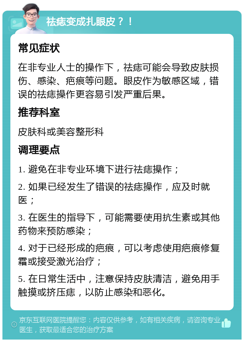 祛痣变成扎眼皮？！ 常见症状 在非专业人士的操作下，祛痣可能会导致皮肤损伤、感染、疤痕等问题。眼皮作为敏感区域，错误的祛痣操作更容易引发严重后果。 推荐科室 皮肤科或美容整形科 调理要点 1. 避免在非专业环境下进行祛痣操作； 2. 如果已经发生了错误的祛痣操作，应及时就医； 3. 在医生的指导下，可能需要使用抗生素或其他药物来预防感染； 4. 对于已经形成的疤痕，可以考虑使用疤痕修复霜或接受激光治疗； 5. 在日常生活中，注意保持皮肤清洁，避免用手触摸或挤压痣，以防止感染和恶化。