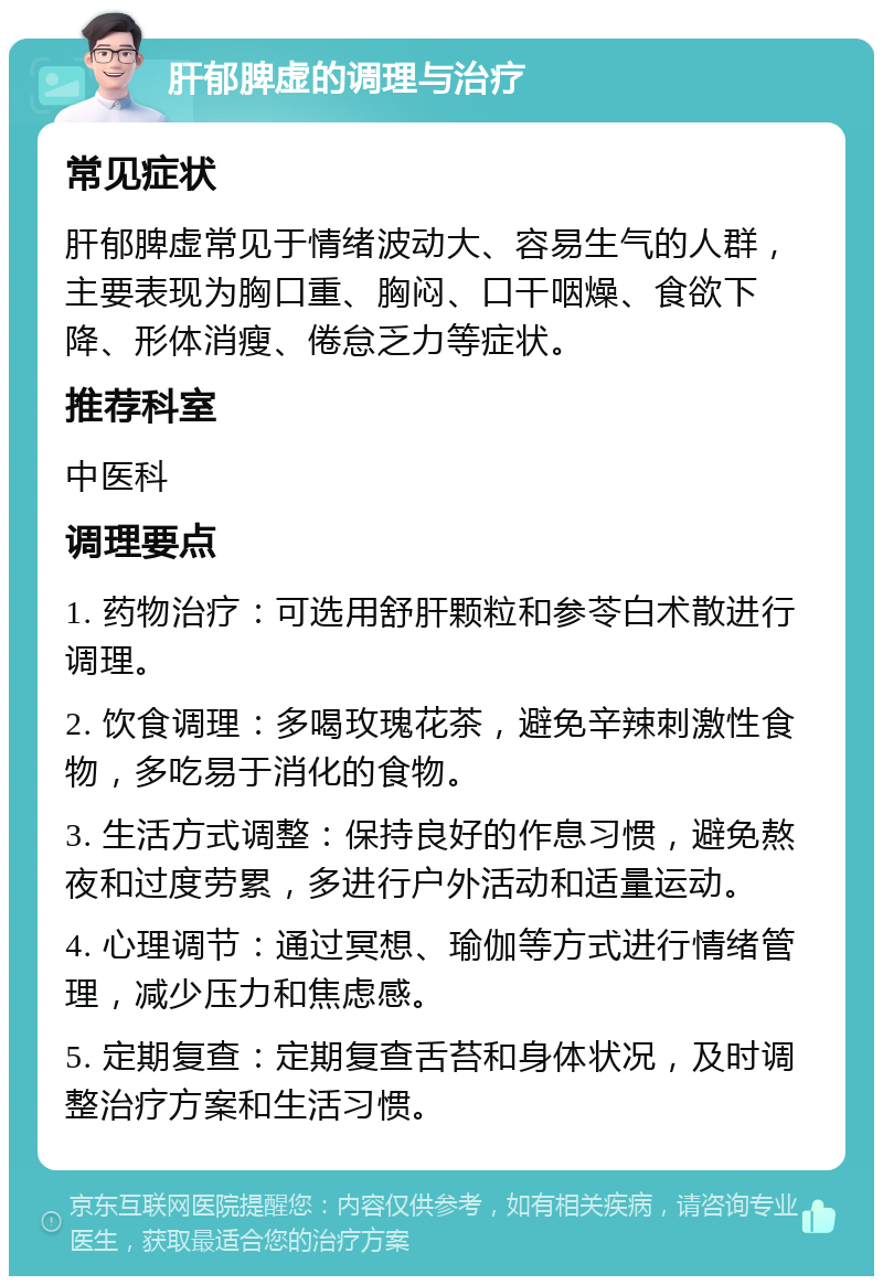 肝郁脾虚的调理与治疗 常见症状 肝郁脾虚常见于情绪波动大、容易生气的人群，主要表现为胸口重、胸闷、口干咽燥、食欲下降、形体消瘦、倦怠乏力等症状。 推荐科室 中医科 调理要点 1. 药物治疗：可选用舒肝颗粒和参苓白术散进行调理。 2. 饮食调理：多喝玫瑰花茶，避免辛辣刺激性食物，多吃易于消化的食物。 3. 生活方式调整：保持良好的作息习惯，避免熬夜和过度劳累，多进行户外活动和适量运动。 4. 心理调节：通过冥想、瑜伽等方式进行情绪管理，减少压力和焦虑感。 5. 定期复查：定期复查舌苔和身体状况，及时调整治疗方案和生活习惯。