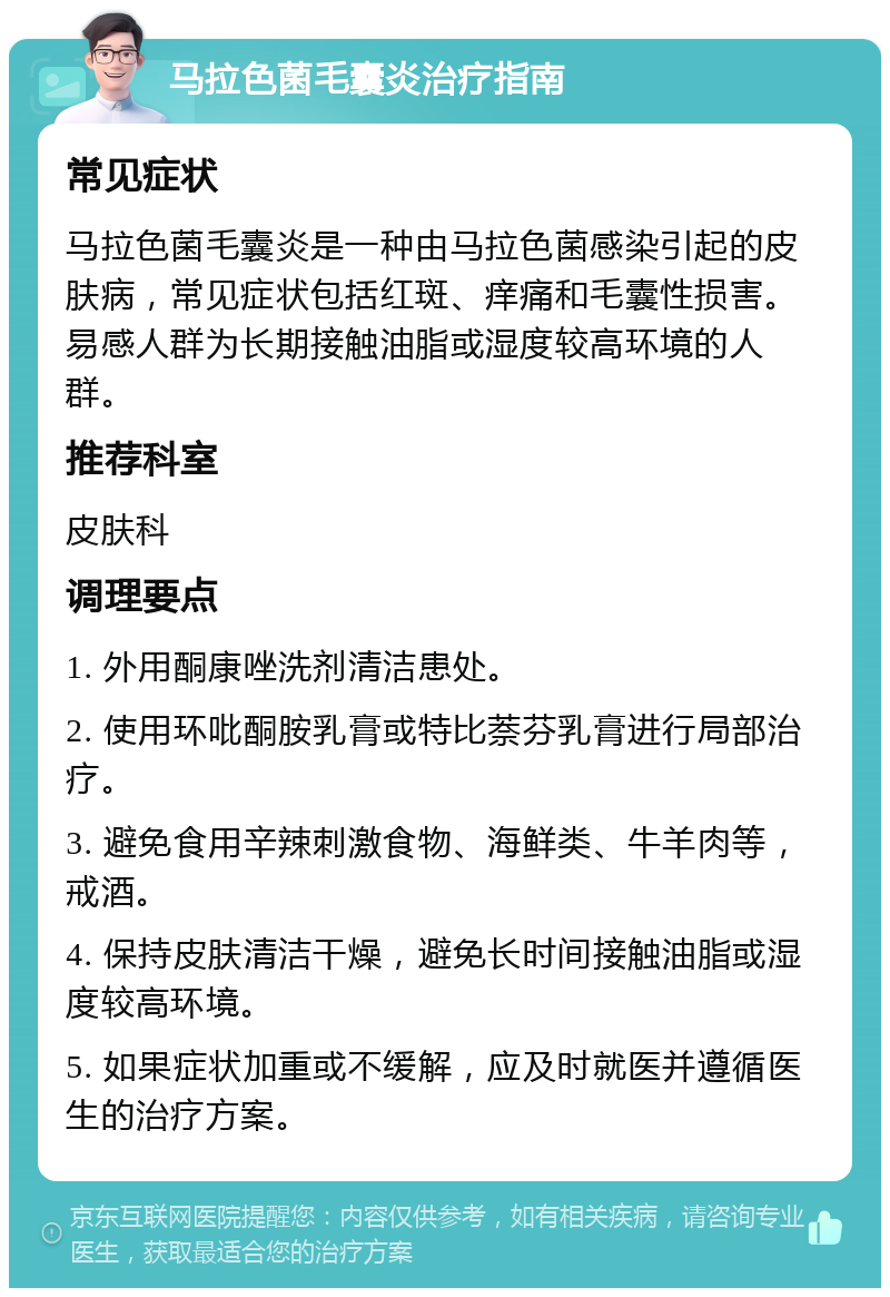 马拉色菌毛囊炎治疗指南 常见症状 马拉色菌毛囊炎是一种由马拉色菌感染引起的皮肤病，常见症状包括红斑、痒痛和毛囊性损害。易感人群为长期接触油脂或湿度较高环境的人群。 推荐科室 皮肤科 调理要点 1. 外用酮康唑洗剂清洁患处。 2. 使用环吡酮胺乳膏或特比萘芬乳膏进行局部治疗。 3. 避免食用辛辣刺激食物、海鲜类、牛羊肉等，戒酒。 4. 保持皮肤清洁干燥，避免长时间接触油脂或湿度较高环境。 5. 如果症状加重或不缓解，应及时就医并遵循医生的治疗方案。