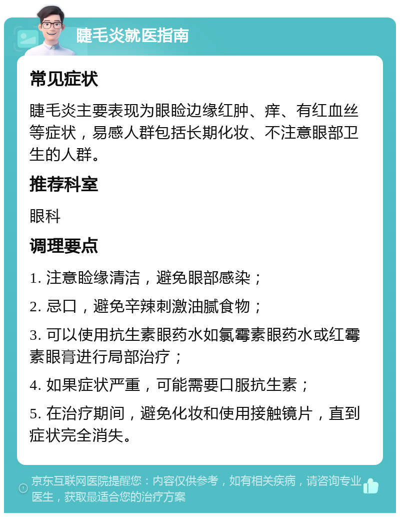 睫毛炎就医指南 常见症状 睫毛炎主要表现为眼睑边缘红肿、痒、有红血丝等症状，易感人群包括长期化妆、不注意眼部卫生的人群。 推荐科室 眼科 调理要点 1. 注意睑缘清洁，避免眼部感染； 2. 忌口，避免辛辣刺激油腻食物； 3. 可以使用抗生素眼药水如氯霉素眼药水或红霉素眼膏进行局部治疗； 4. 如果症状严重，可能需要口服抗生素； 5. 在治疗期间，避免化妆和使用接触镜片，直到症状完全消失。