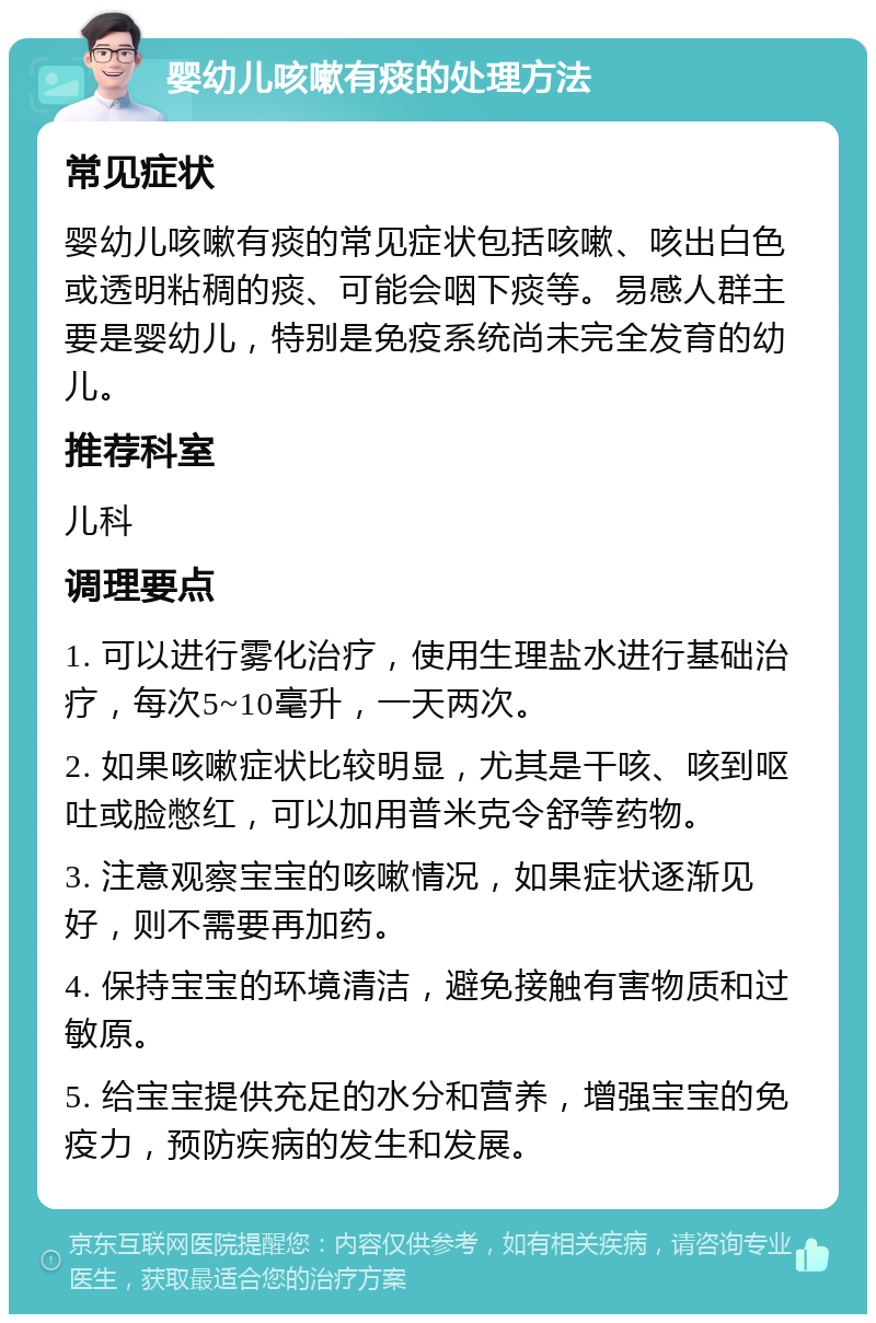 婴幼儿咳嗽有痰的处理方法 常见症状 婴幼儿咳嗽有痰的常见症状包括咳嗽、咳出白色或透明粘稠的痰、可能会咽下痰等。易感人群主要是婴幼儿，特别是免疫系统尚未完全发育的幼儿。 推荐科室 儿科 调理要点 1. 可以进行雾化治疗，使用生理盐水进行基础治疗，每次5~10毫升，一天两次。 2. 如果咳嗽症状比较明显，尤其是干咳、咳到呕吐或脸憋红，可以加用普米克令舒等药物。 3. 注意观察宝宝的咳嗽情况，如果症状逐渐见好，则不需要再加药。 4. 保持宝宝的环境清洁，避免接触有害物质和过敏原。 5. 给宝宝提供充足的水分和营养，增强宝宝的免疫力，预防疾病的发生和发展。