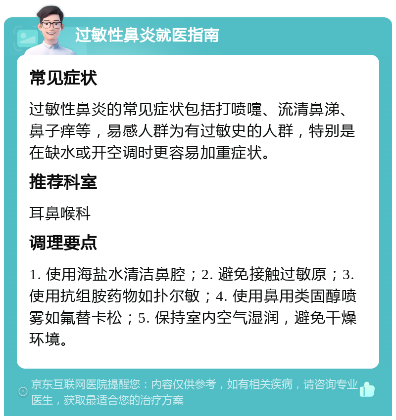 过敏性鼻炎就医指南 常见症状 过敏性鼻炎的常见症状包括打喷嚏、流清鼻涕、鼻子痒等，易感人群为有过敏史的人群，特别是在缺水或开空调时更容易加重症状。 推荐科室 耳鼻喉科 调理要点 1. 使用海盐水清洁鼻腔；2. 避免接触过敏原；3. 使用抗组胺药物如扑尔敏；4. 使用鼻用类固醇喷雾如氟替卡松；5. 保持室内空气湿润，避免干燥环境。