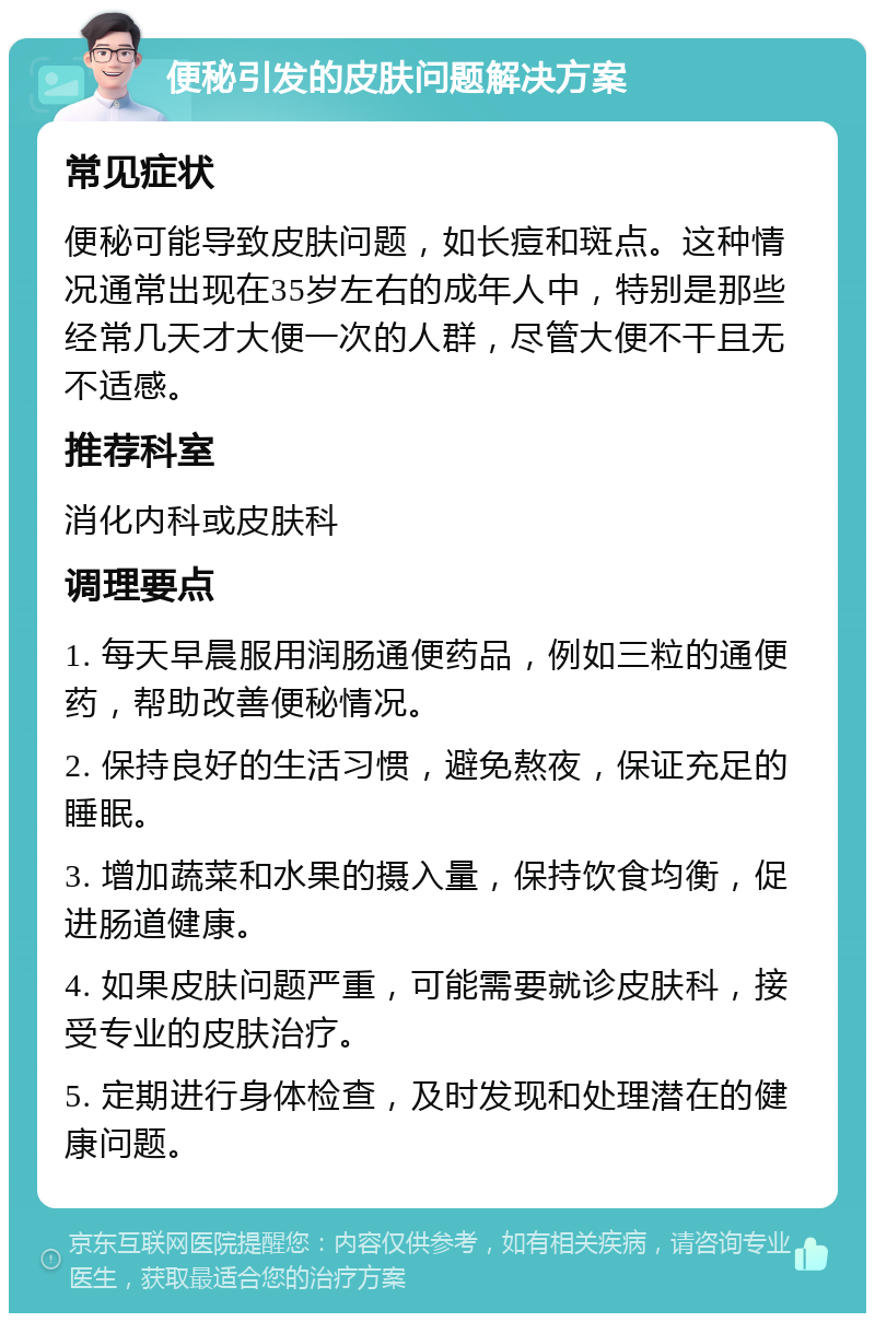 便秘引发的皮肤问题解决方案 常见症状 便秘可能导致皮肤问题，如长痘和斑点。这种情况通常出现在35岁左右的成年人中，特别是那些经常几天才大便一次的人群，尽管大便不干且无不适感。 推荐科室 消化内科或皮肤科 调理要点 1. 每天早晨服用润肠通便药品，例如三粒的通便药，帮助改善便秘情况。 2. 保持良好的生活习惯，避免熬夜，保证充足的睡眠。 3. 增加蔬菜和水果的摄入量，保持饮食均衡，促进肠道健康。 4. 如果皮肤问题严重，可能需要就诊皮肤科，接受专业的皮肤治疗。 5. 定期进行身体检查，及时发现和处理潜在的健康问题。