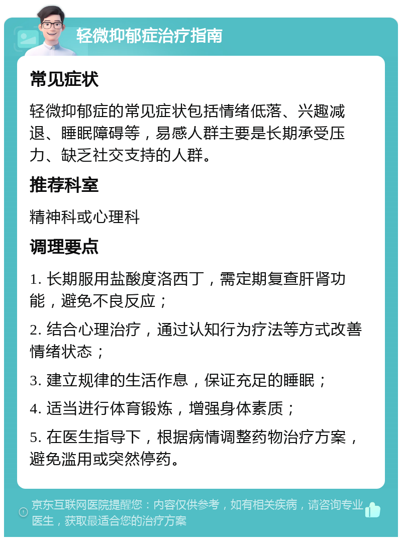 轻微抑郁症治疗指南 常见症状 轻微抑郁症的常见症状包括情绪低落、兴趣减退、睡眠障碍等，易感人群主要是长期承受压力、缺乏社交支持的人群。 推荐科室 精神科或心理科 调理要点 1. 长期服用盐酸度洛西丁，需定期复查肝肾功能，避免不良反应； 2. 结合心理治疗，通过认知行为疗法等方式改善情绪状态； 3. 建立规律的生活作息，保证充足的睡眠； 4. 适当进行体育锻炼，增强身体素质； 5. 在医生指导下，根据病情调整药物治疗方案，避免滥用或突然停药。