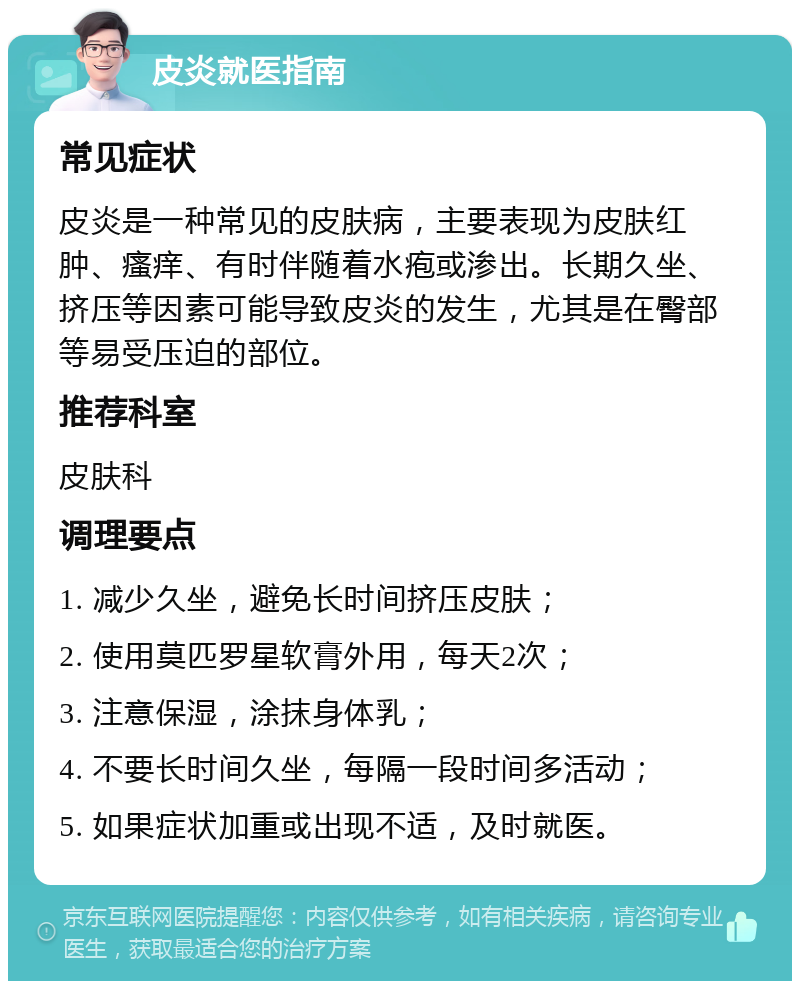 皮炎就医指南 常见症状 皮炎是一种常见的皮肤病，主要表现为皮肤红肿、瘙痒、有时伴随着水疱或渗出。长期久坐、挤压等因素可能导致皮炎的发生，尤其是在臀部等易受压迫的部位。 推荐科室 皮肤科 调理要点 1. 减少久坐，避免长时间挤压皮肤； 2. 使用莫匹罗星软膏外用，每天2次； 3. 注意保湿，涂抹身体乳； 4. 不要长时间久坐，每隔一段时间多活动； 5. 如果症状加重或出现不适，及时就医。