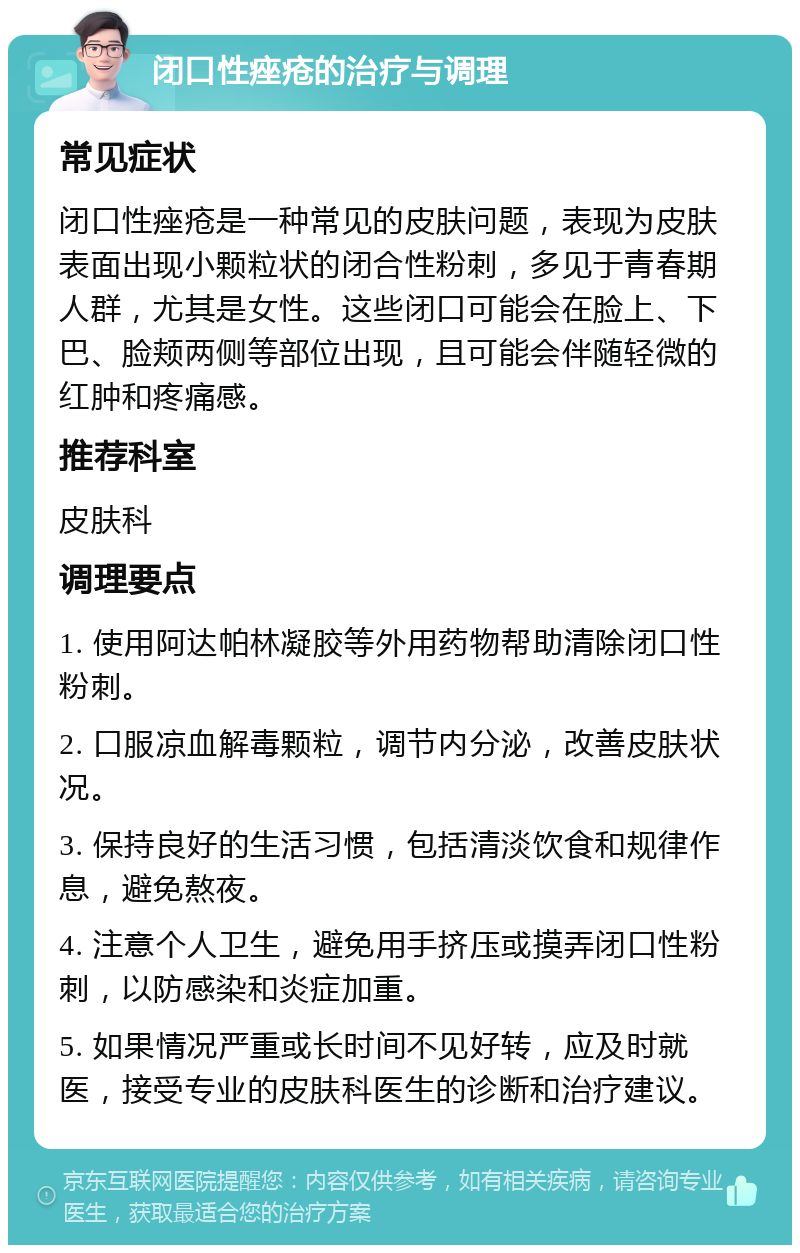 闭口性痤疮的治疗与调理 常见症状 闭口性痤疮是一种常见的皮肤问题，表现为皮肤表面出现小颗粒状的闭合性粉刺，多见于青春期人群，尤其是女性。这些闭口可能会在脸上、下巴、脸颊两侧等部位出现，且可能会伴随轻微的红肿和疼痛感。 推荐科室 皮肤科 调理要点 1. 使用阿达帕林凝胶等外用药物帮助清除闭口性粉刺。 2. 口服凉血解毒颗粒，调节内分泌，改善皮肤状况。 3. 保持良好的生活习惯，包括清淡饮食和规律作息，避免熬夜。 4. 注意个人卫生，避免用手挤压或摸弄闭口性粉刺，以防感染和炎症加重。 5. 如果情况严重或长时间不见好转，应及时就医，接受专业的皮肤科医生的诊断和治疗建议。