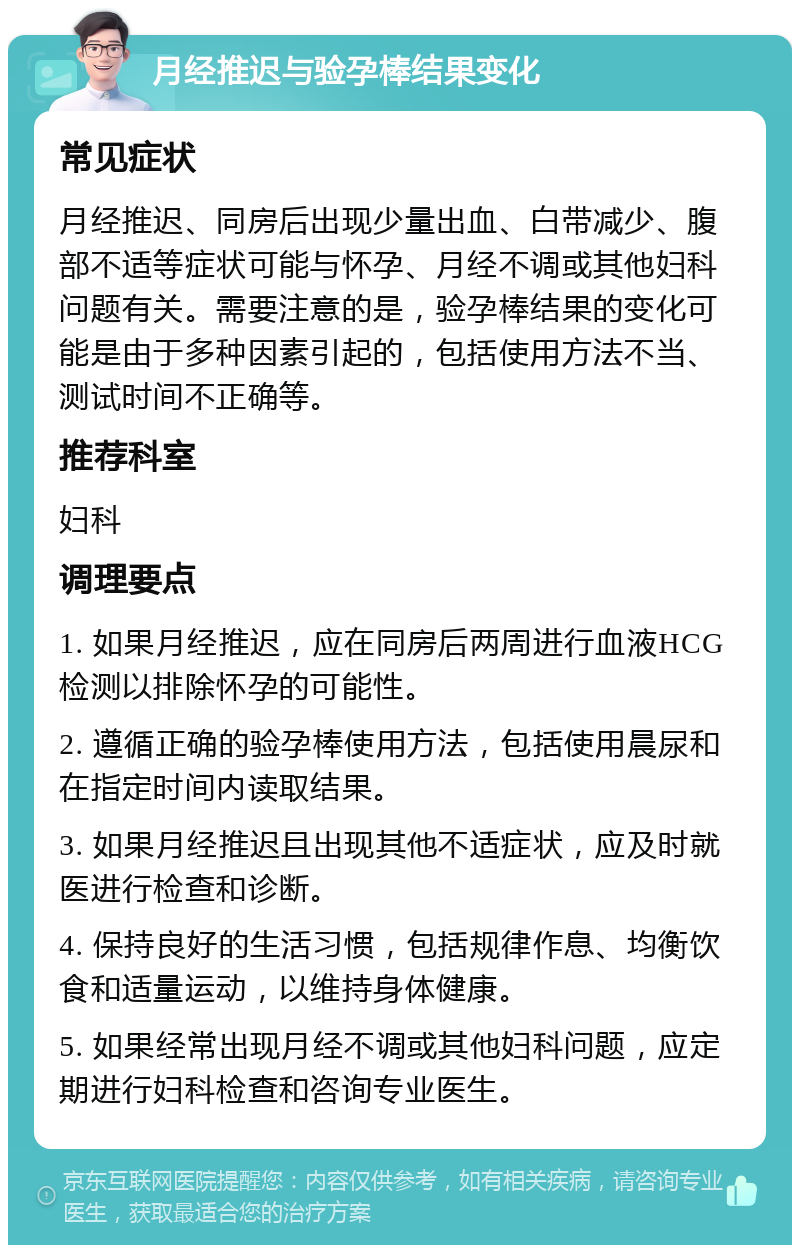 月经推迟与验孕棒结果变化 常见症状 月经推迟、同房后出现少量出血、白带减少、腹部不适等症状可能与怀孕、月经不调或其他妇科问题有关。需要注意的是，验孕棒结果的变化可能是由于多种因素引起的，包括使用方法不当、测试时间不正确等。 推荐科室 妇科 调理要点 1. 如果月经推迟，应在同房后两周进行血液HCG检测以排除怀孕的可能性。 2. 遵循正确的验孕棒使用方法，包括使用晨尿和在指定时间内读取结果。 3. 如果月经推迟且出现其他不适症状，应及时就医进行检查和诊断。 4. 保持良好的生活习惯，包括规律作息、均衡饮食和适量运动，以维持身体健康。 5. 如果经常出现月经不调或其他妇科问题，应定期进行妇科检查和咨询专业医生。