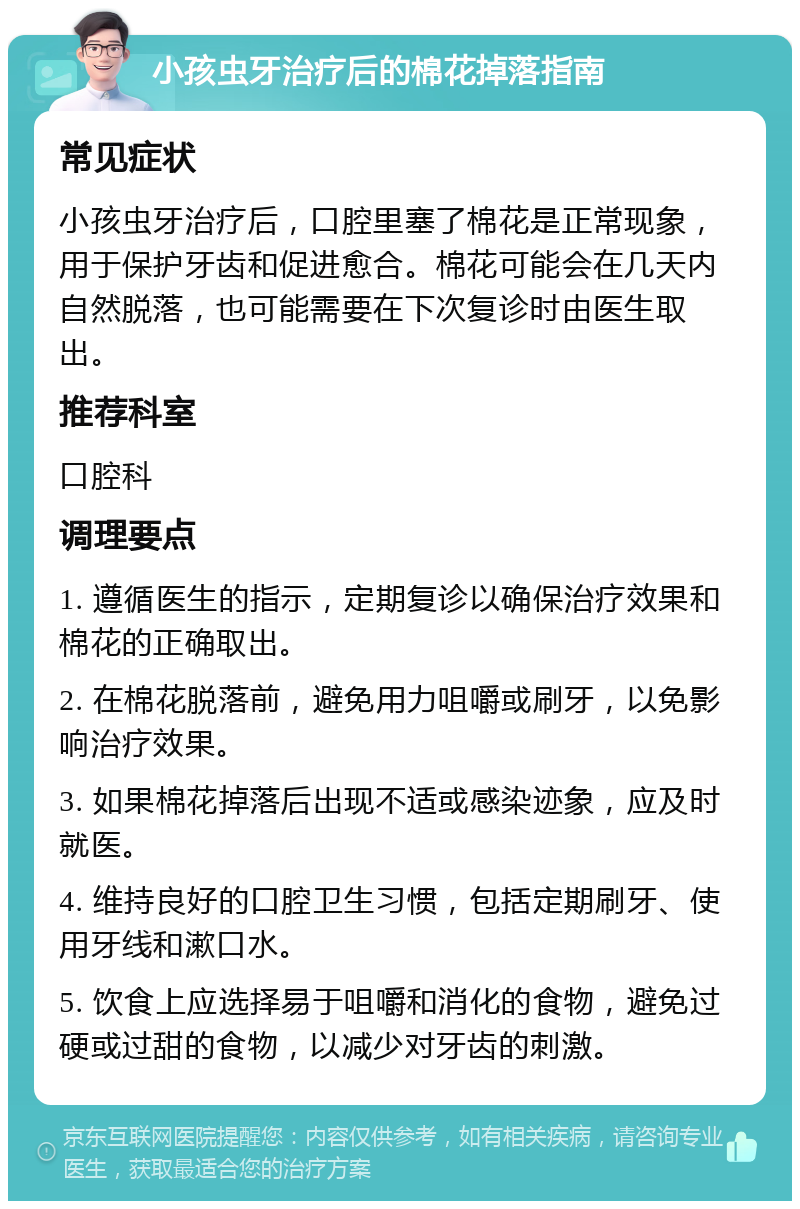 小孩虫牙治疗后的棉花掉落指南 常见症状 小孩虫牙治疗后，口腔里塞了棉花是正常现象，用于保护牙齿和促进愈合。棉花可能会在几天内自然脱落，也可能需要在下次复诊时由医生取出。 推荐科室 口腔科 调理要点 1. 遵循医生的指示，定期复诊以确保治疗效果和棉花的正确取出。 2. 在棉花脱落前，避免用力咀嚼或刷牙，以免影响治疗效果。 3. 如果棉花掉落后出现不适或感染迹象，应及时就医。 4. 维持良好的口腔卫生习惯，包括定期刷牙、使用牙线和漱口水。 5. 饮食上应选择易于咀嚼和消化的食物，避免过硬或过甜的食物，以减少对牙齿的刺激。