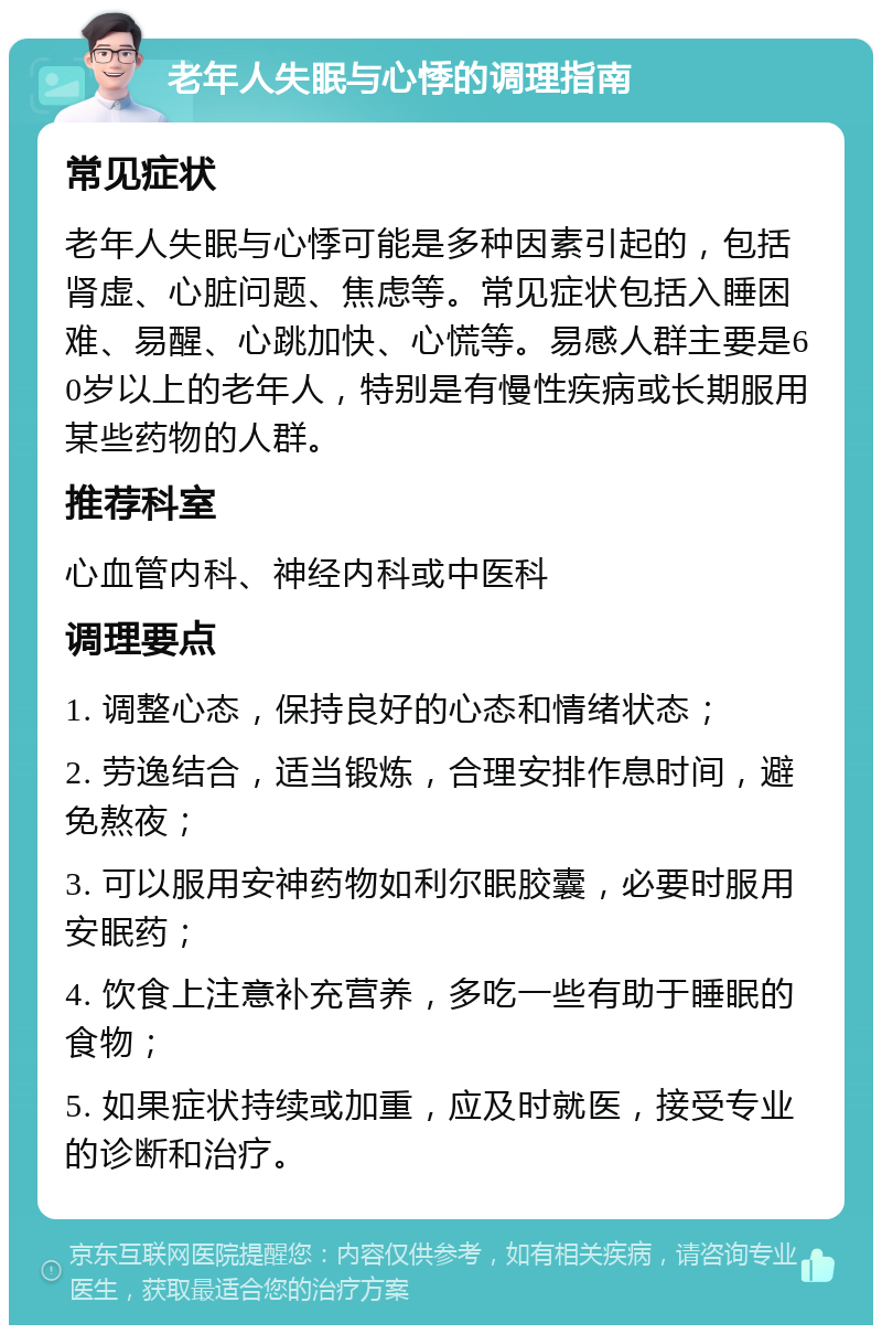 老年人失眠与心悸的调理指南 常见症状 老年人失眠与心悸可能是多种因素引起的，包括肾虚、心脏问题、焦虑等。常见症状包括入睡困难、易醒、心跳加快、心慌等。易感人群主要是60岁以上的老年人，特别是有慢性疾病或长期服用某些药物的人群。 推荐科室 心血管内科、神经内科或中医科 调理要点 1. 调整心态，保持良好的心态和情绪状态； 2. 劳逸结合，适当锻炼，合理安排作息时间，避免熬夜； 3. 可以服用安神药物如利尔眠胶囊，必要时服用安眠药； 4. 饮食上注意补充营养，多吃一些有助于睡眠的食物； 5. 如果症状持续或加重，应及时就医，接受专业的诊断和治疗。