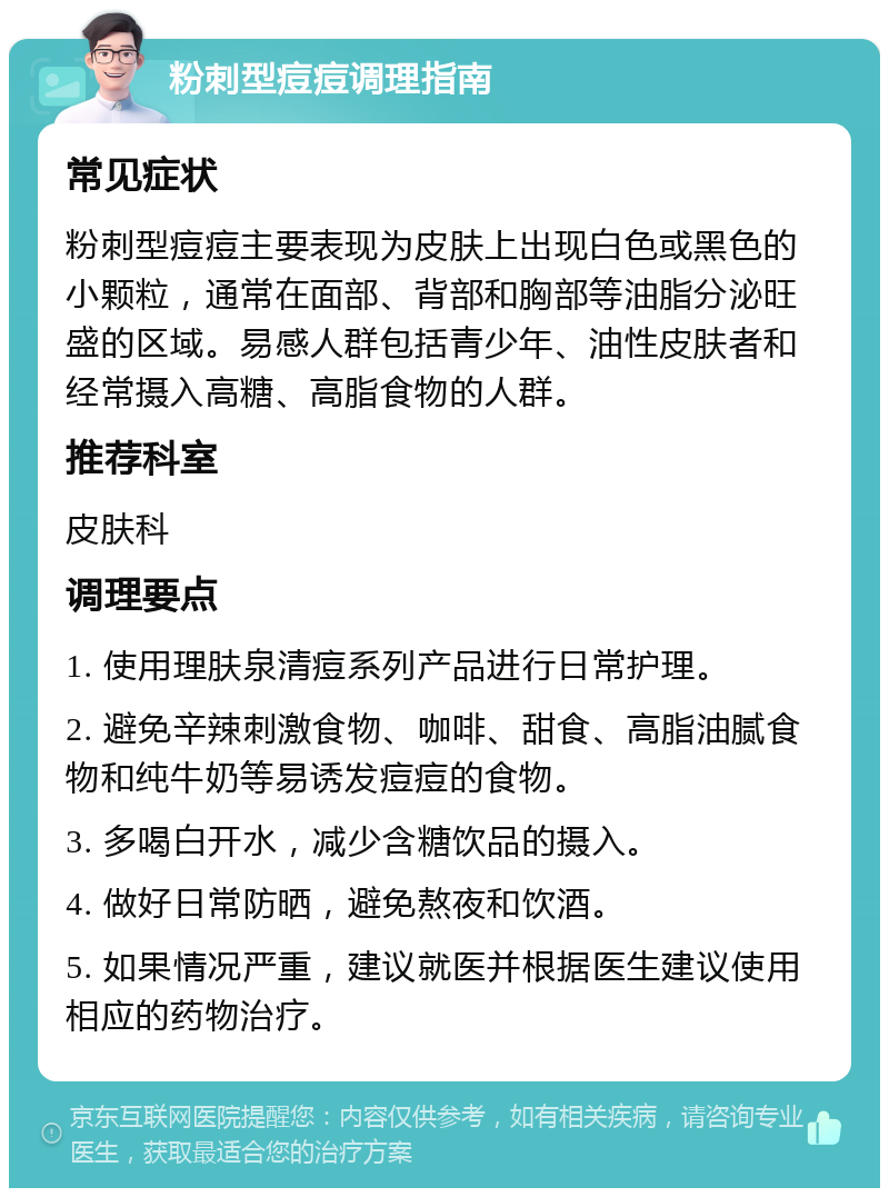 粉刺型痘痘调理指南 常见症状 粉刺型痘痘主要表现为皮肤上出现白色或黑色的小颗粒，通常在面部、背部和胸部等油脂分泌旺盛的区域。易感人群包括青少年、油性皮肤者和经常摄入高糖、高脂食物的人群。 推荐科室 皮肤科 调理要点 1. 使用理肤泉清痘系列产品进行日常护理。 2. 避免辛辣刺激食物、咖啡、甜食、高脂油腻食物和纯牛奶等易诱发痘痘的食物。 3. 多喝白开水，减少含糖饮品的摄入。 4. 做好日常防晒，避免熬夜和饮酒。 5. 如果情况严重，建议就医并根据医生建议使用相应的药物治疗。